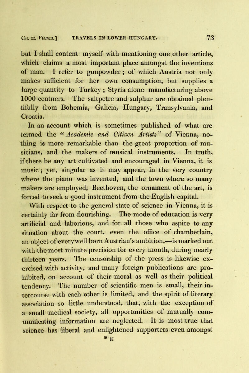 but I shall content myself with mentioning one other article, which claims a most important place amongst the inventions of man. I refer to gunpowder ; of which Austria not only makes sufficient for her own consumption, but supplies a large quantity to Turkey ; Styria alone manufacturing above 1000 centners. The saltpetre and sulphur are obtained plen- tifully from Bohemia, Galicia, Hungary, Transylvania, and Croatia. In an account which is sometimes published of what are termed the “ Academic and Citizen Artists ” of Vienna, no- thing is more remarkable than the great proportion of mu- sicians, and the makers of musical instruments. In truth, if there be any art cultivated and encouraged in Vienna, it is music ; yet, singular as it may appear, in the very country where the piano was invented, and the town where so many makers are employed, Beethoven, the ornament of the art, is forced to seek a good instrument from the English capital. With respect to the general state of science in Vienna, it is certainly far from flourishing. The mode of education is very artificial and laborious, and for all those who aspire to any situation about the court, even the office of chamberlain, an object of every well born Austrian’s ambition,—is marked out with the most minute precision for every month, during nearly thirteen years. The censorship of the press is likewise ex- ercised with activity, and many foreign publications ai*e pro- hibited, on account of their moral as well as their political tendency. The number of scientific men is small, their in- tercourse with each other is limited, and the spirit of literary association so little understood, that, with the exception of a small medical society, all opportunities of mutually com- municating information are neglected. It is most true that science has liberal and enlightened supporters even amongst