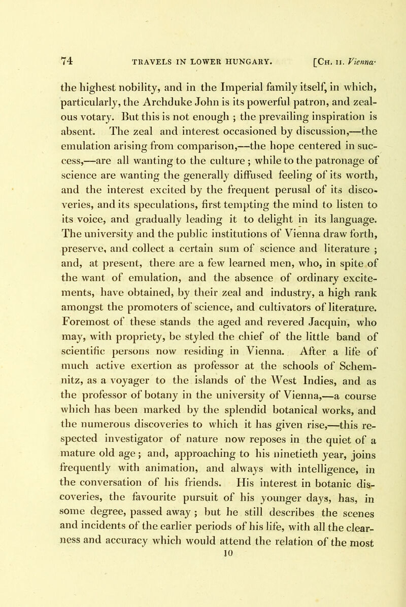 the highest nobility, and in the Imperial family itself, in which, particularly, the Archduke John is its powerful patron, and zeal- ous votary. But this is not enough ; the prevailing inspiration is absent. The zeal and interest occasioned by discussion,—the emulation arising from comparison,—the hope centered in suc- cess,—are all wanting to the culture ; while to the patronage of science are wanting the generally diffused feeling of its worth, and the interest excited by the frequent perusal of its disco- veries, and its speculations, first tempting the mind to listen to its voice, and gradually leading it to delight in its language. The university and the public institutions of Vienna draw forth, preserve, and collect a certain sum of science and literature ; and, at present, there are a few learned men, who, in spite of the want of emulation, and the absence of ordinary excite- ments, have obtained, by their zeal and industry, a high rank amongst the promoters of science, and cultivators of literature. Foremost of these stands the aged and revered Jacquin, who may, with propriety, be styled the chief of the little band of scientific persons now residing in Vienna. After a life of much active exertion as professor at the schools of Schem- nitz, as a voyager to the islands of the West Indies, and as the professor of botany in the university of Vienna,—a course which has been marked by the splendid botanical works, and the numerous discoveries to which it has given rise,—this re- spected investigator of nature now reposes in the quiet of a mature old age; and, approaching to his ninetieth year, joins frequently with animation, and always with intelligence, in the conversation of his friends. His interest in botanic dis- coveries, the favourite pursuit of his younger days, has, in some degree, passed away ; but he still describes the scenes and incidents of the earlier periods of his life, with all the clear- ness and accuracy which would attend the relation of the most 10