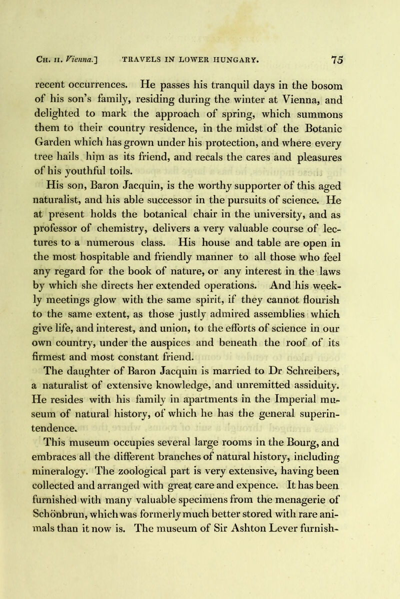 recent occurrences. He passes his tranquil days in the bosom of his son’s family, residing during the winter at Vienna, and delighted to mark the approach of spring, which summons them to their country residence, in the midst of the Botanic Garden which has grown under his protection, and where every tree hails him as its friend, and recals the cares and pleasures of his youthful toils. His son, Baron Jacquin, is the worthy supporter of this aged naturalist, and his able successor in the pursuits of science. He at present holds the botanical chair in the university, and as professor of chemistry, delivers a very valuable course of lec- tures to a numerous class. His house and table are open in the most hospitable and friendly manner to all those who feel any regard for the book of nature, or any interest in the laws by which she directs her extended operations. And his week- ly meetings glow with the same spirit, if they cannot flourish to the same extent, as those justly admired assemblies which give life, and interest, and union, to the efforts of science in our own country, under the auspices and beneath the roof of its firmest and most constant friend. The daughter of Baron Jacquin is married to Dr Schreibers, a naturalist of extensive knowledge, and unremitted assiduity. He resides with his family in apartments in the Imperial mu- seum of natural history, of which he has the general superin- tendence. This museum occupies several large rooms in the Bourg, and embraces all the different branches of natural history, including mineralogy. The zoological part is very extensive, having been collected and arranged with great care and expence. It has been furnished with many valuable specimens from the menagerie of Schdnbrun, which was formerly much better stored with rare ani- mals than it now is. The museum of Sir Ashton Lever furnish-