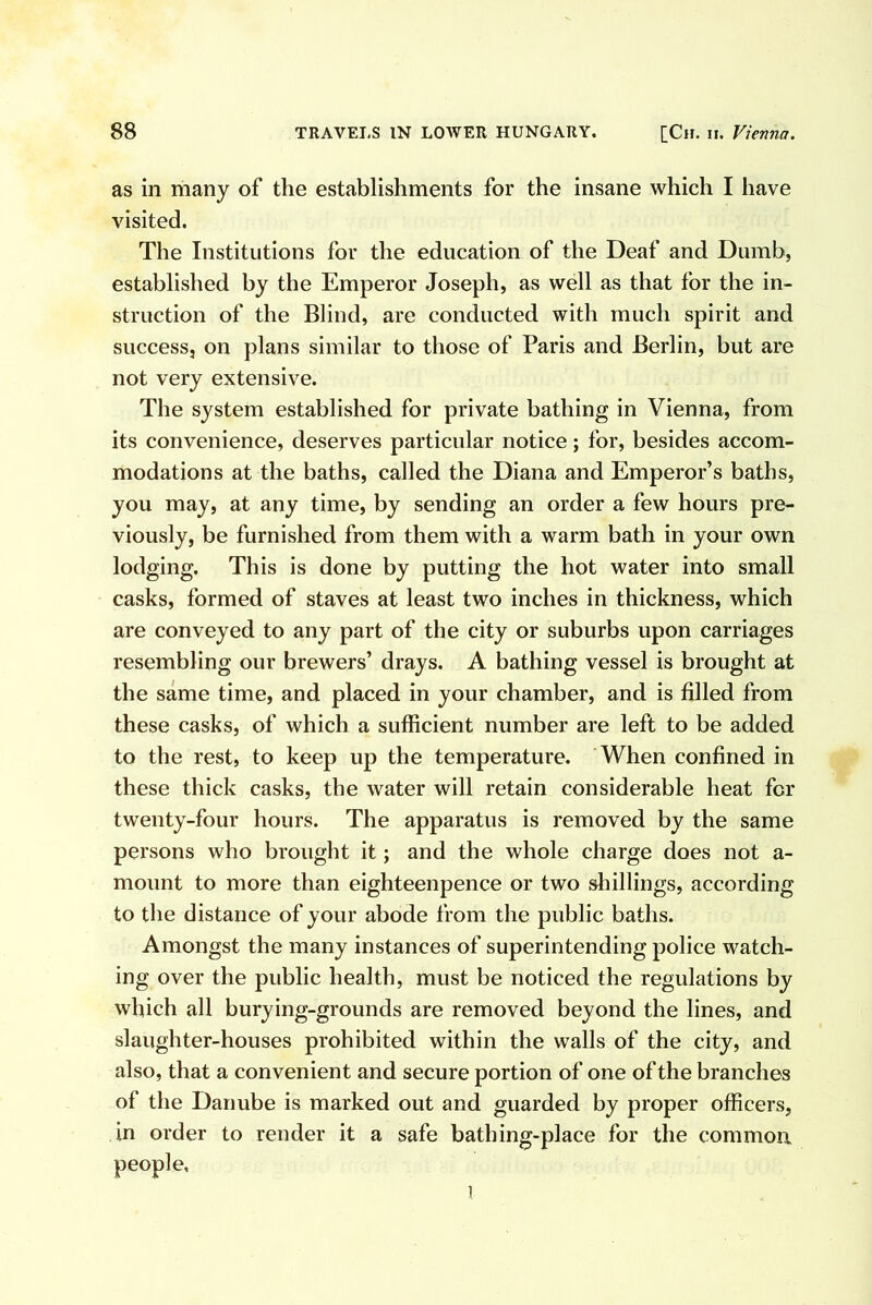 as in many of the establishments for the insane which I have visited. The Institutions for the education of the Deaf and Dumb, established by the Emperor Joseph, as well as that for the in- struction of the Blind, are conducted with much spirit and success, on plans similar to those of Paris and Berlin, but are not very extensive. The system established for private bathing in Vienna, from its convenience, deserves particular notice; for, besides accom- modations at the baths, called the Diana and Emperor’s baths, you may, at any time, by sending an order a few hours pre- viously, be furnished from them with a warm bath in your own lodging. This is done by putting the hot water into small casks, formed of staves at least two inches in thickness, which are conveyed to any part of the city or suburbs upon carriages resembling our brewers’ drays. A bathing vessel is brought at the same time, and placed in your chamber, and is filled from these casks, of which a sufficient number are left to be added to the rest, to keep up the temperature. When confined in these thick casks, the water will retain considerable heat for twenty-four hours. The apparatus is removed by the same persons who brought it; and the whole charge does not a- mount to more than eighteenpence or two shillings, according to the distance of your abode from the public baths. Amongst the many instances of superintending police watch- ing over the public health, must be noticed the regulations by which all burying-grounds are removed beyond the lines, and slaughter-houses prohibited within the walls of the city, and also, that a convenient and secure portion of one of the branches of the Danube is marked out and guarded by proper officers, in order to render it a safe bathing-place for the common people. 1