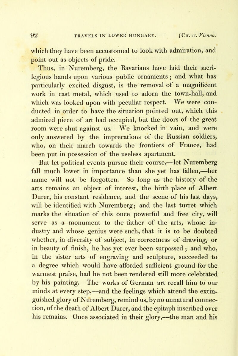 which they have been accustomed to look with admiration, and point out as objects of pride. Thus, in Nuremberg, the Bavarians have laid their sacri- legious hands upon various public ornaments ; and what has particularly excited disgust, is the removal of a magnificent work in cast metal, which used to adorn the town-hall, and which was looked upon with peculiar respect. We were con- ducted in order to have the situation pointed out, which this admired piece of art had occupied, but the doors of the great room were shut against us. We knocked in vain, and were only answered by the imprecations of the Russian soldiers, who, on their march towards the frontiers of France, had been put in possession of the useless apartment. But let political events pursue their course,—let Nuremberg fall much lower in importance than she yet has fallen,—her name will not be forgotten. So long as the history of the arts remains an object of interest, the birth place of Albert Durer, his constant residence, and the scene of his last days, will be identified with Nuremberg; and the last turret which marks the situation of this once powerful and free city, will serve as a monument to the father of the arts, whose in- dustry and whose genius were such, that it is to be doubted whether, in diversity of subject, in correctness of drawing, or in beauty of finish, he has yet ever been surpassed ; and who, in the sister arts of engraving and sculpture, succeeded to a degree which would have afforded sufficient ground for the warmest praise, had he not been rendered still more celebrated by his painting. The works of German art recall him to our minds at every step,—and the feelings which attend the extin- guished glory of Nuremberg, remind us, by no unnatural connec- tion, of the death of Albert Durer, and the epitaph inscribed over his remains. Once associated in their glory,-—the man and his