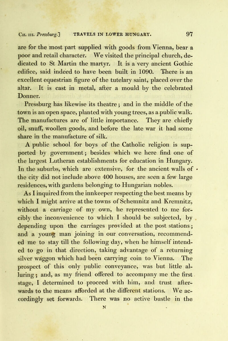 are for the most part supplied with goods from Vienna, bear a poor and retail character. We visited the principal church, de- dicated to St Martin the martyr. It is a very ancient Gothic edifice, said indeed to have been built in 1090. There is an excellent equestrian figure of the tutelary saint, placed over the altar. It is cast in metal, after a mould by the celebrated Donner. Pressburg has likewise its theatre; and in the middle of the town is an open space, planted with young trees, as a public walk. The manufactures are of little importance. They are chiefly oil, snuff, woollen goods, and before the late war it had some share in the manufacture of silk. A public school for boys of the Catholic religion is sup- ported by government; besides which we here find one of the largest Lutheran establishments for education in Hungary. In the suburbs, which are extensive, for the ancient walls of * the city did not include above 400 houses, are seen a few large residences, with gardens belonging to Hungarian nobles. As I inquired from the innkeeper respecting the best means by which I might arrive at the towns of Schemnitz and Kremnitz, without a carriage of my own, he represented to me for- cibly the inconvenience to which I should be subjected, by depending upon the carriages provided at the post stations; and a young man joining in our conversation, recommend- ed me to stay till the following day, when he himself intend- ed to go in that direction, taking advantage of a returning silver waggon which had been carrying coin to Vienna. The prospect of this only public conveyance, was but little al- luring ; and, as my friend offered to accompany me the first stage, I determined to proceed with him, and trust after- wards to the means afforded at the different stations. We ac- cordingly set forwards. There was no active bustle in the N