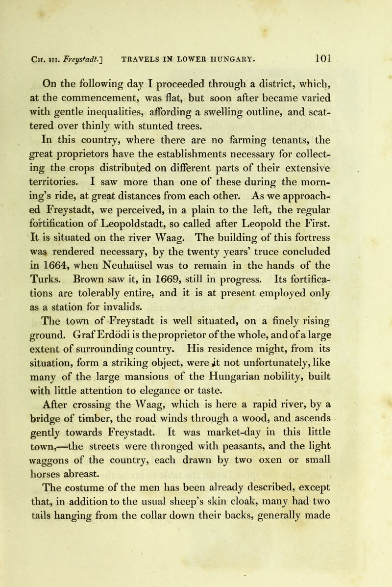 On the following day I proceeded through a district, which, at the commencement, was flat, but soon after became varied with gentle inequalities, affording a swelling outline, and scat- tered over thinly with stunted trees. In this country, where there are no farming tenants, the great proprietors have the establishments necessary for collect- ing the crops distributed on different parts of their extensive territories. I saw more than one of these during the morn- ing’s ride, at great distances from each other. As we approach- ed Freystadt, we perceived, in a plain to the left, the regular fortification of Leopoldstadt, so called after Leopold the First. It is situated on the river Waag. The building of this fortress was rendered necessary, by the twenty years’ truce concluded in 1664, when Neuhaiisel was to remain in the hands of the Turks. Brown saw it, in 1669, still in progress. Its fortifica- tions are tolerably entire, and it is at present employed only as a station for invalids. The town of Freystadt is well situated, on a finely rising ground. Graf Erdddi is the proprietor of the whole, and of a large extent of surrounding country. His residence might, from its situation, form a striking object, were it not unfortunately, like many of the large mansions of the Hungarian nobility, built with little attention to elegance or taste. After crossing the Waag, which is here a rapid river, by a bridge of timber, the road winds through a wood, and ascends gently towards Freystadt. It was market-day in this little town,—the streets were thronged with peasants, and the light waggons of the country, each drawn by two oxen or small horses abreast. The costume of the men has been already described, except that, in addition to the usual sheep’s skin cloak, many had two tails hanging from the collar down their backs, generally made