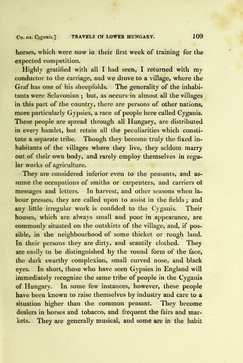 horses, which were now in their first week of training for the expected competition. Highly gratified with all I had seen, I returned with my conductor to the carriage, and we drove to a village, where the Graf has one of his sheepfolds. The generality of the inhabi- tants were Sclavonian ; but, as occurs in almost all the villages in this part of the country, there are persons of other nations, more particularly Gypsies, a race of people here called Cyganis. These people are spread through all Hungary, are distributed in every hamlet, but retain all the peculiarities which consti- tute a separate tribe. Though they become truly the fixed in- habitants of the villages where they live, they seldom marry out of their own body, and rarely employ themselves in regu- lar works of agriculture. They are considered inferior even to the peasants, and as- sume the occupations of smiths or carpenters, and carriers of messages and letters. In harvest, and other seasons when la- bour presses, they are called upon to assist in the fields ; and any little irregular work is confided to the Cyganis. Their houses, which are always small and poor in appearance, are commonly situated on the outskirts of the village, and, if pos- sible, in the neighbourhood of some thicket or rough land. In their persons they are dirty, and scantily clothed. They are easily to be distinguished by the round form of the face, the dark swarthy complexion, small curved nose, and black eyes. In short, those who have seen Gypsies in England will immediately recognize the same tribe of people in the Cyganis of Hungary. In some few instances, however, these people have been known to raise themselves by industry and care to a situation higher than the common peasant. They become dealers in horses and tobacco, and frequent the fairs and mar- kets. They are generally musical, and som6 are in the habit