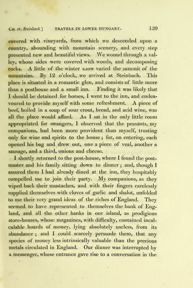 covered with vineyards, from which we descended upon a country, abounding with mountain scenery, and every step presented new and beautiful views. We wound through a val- ley, whose sides were covered with woods, and decomposing rocks. A little of the winter snow varied the ^>ummit of the mountains. By 12 o’clock, we arrived at Steinhach. This place is situated in a romantic glen, and consists of little more than a posthouse and a small inn. Finding it was likely that I should be detained for horses, I went to the inn, and endea- voured to provide myself with some refreshment. A piece of beef, boiled in a soup of sour crout, bread, and acid wine, was all the place would afford. As I sat in the only little room appropriated for strangers, I observed that the peasants, my companions, had been more provident than myself, trusting only for wine and spirits to the house ; for, on entering, each opened his bag and drew out, one a piece of veal, another a sausage, and a third, onions and cheese. I shortly returned to the post-house, where I found the post- master and his family sitting down to dinner ; and, though I assured them I had already dined at the inn, they hospitably compelled me to join their party. My companions, as they wiped back their mustaches, and with their fingers carelessly supplied themselves with cloves of garlic and shalot, unfolded to me their very grand ideas of the riches of England. They seemed to have represented to themselves the bank of Eng- land, and all the other banks in our island, as prodigious store-houses, whose magazines, with difficulty, contained incal- culable hoards of money, lying absolutely useless, from its abundance ; and I could scarcely persuade them, that any species of money less intrinsically valuable than the precious metals circulated in England. Our dinner was interrupted by a messenger, whose entrance gave rise to a conversation in the