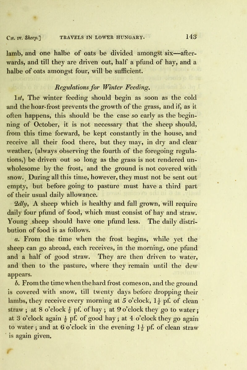 lamb, and one halbe of oats be divided amongst six—after- wards, and till they are driven out, half a pfund of hay, and a halbe of oats amongst four, will be sufficient. Regulations for Winter Feeding. Is^, The winter feeding should begin as soon as the cold and the hoar-frost prevents the growth of the grass, and if, as it often happens, this should be the case so early as the begin- ning of October, it is not necessary that the sheep should, from this time forward, be kept constantly in the house, and receive all their food there, but they may, in dry and clear weather, (always observing the fourth of the foregoing regula- tions,) be driven out so long as the grass is not rendered un- wholesome by the frost, and the ground is not covered with snow. ^ During all this time, however, they must not be sent out empty, but before going to pasture must have a third part of their usual daily allowance. ‘Idly, A sheep which is healthy and full grown, will require daily four pfund of food, which must consist of hay and straw. Young sheep should have one pfund less. The daily distri- bution of food is as follows. a. From the time when the frost begins, while yet the sheep can go abroad, each receives, in the morning, one pfund and a half of good straw. They are then driven to water, and then to the pasture, where they remain until the dew appears. b. From the time when the hard frost comeson, and the ground is covered with snow, till twenty days before dropping their lambs, they receive every morning at 5 o’clock, 1^ pf. of clean straw ; at 8 o’clock ^ pf. of hay ; at 9 o’clock they go to water; at 3 o’clock again ^ pf. of good hay; at 4 o’clock they go again to water ; and at 6 o’clock in the evening pf. of clean straw is again given. (