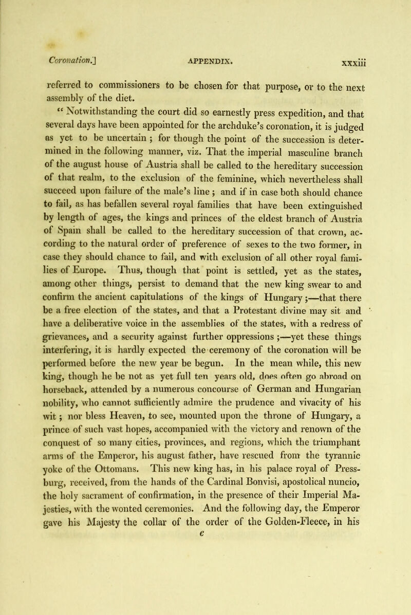 referred to commissioners to be chosen for that purpose, or to the next assembly of the diet. “ Notwithstanding the court did so earnestly press expedition, and that several days have been appointed for the archduke’s coronation, it is judged as yet to be uncertain ; for though the point of the succession is deter- mined in the following manner, viz. That the imperial masculine branch of the august house of Austria shall be called to the hereditary succession of that realm, to the exclusion of the feminine, which nevertheless shall succeed upon failure of the male’s line ; and if in case both should chance to fail, as has befallen several royal families that have been extinguished by length of ages, the kings and princes of the eldest branch of Austria of Spain shall be called to the hereditary succession of that crown, ac- cording to the natural order of preference of sexes to the two former, in case they should chance to fail, and with exclusion of all other royal fami- lies of Europe. Thus, though that point is settled, yet as the states, among other things, persist to demand that the new king swear to and confirm the ancient capitulations of the kings of Hungary j—that there be a free election of the states, and that a Protestant divine may sit and have a deliberative voice in the assemblies of the states, with a redress of grievances, and a security against further oppressions ;—yet these things interfering, it is hardly expected the ceremony of the coronation will be performed before the new year be begun. In the mean while, this new king, though he be not as yet full ten years old, does oftpn go abroad on horseback, attended by a numerous concourse of German and Hungarian nobility, who cannot sufficiently admire the prudence and vivacity of his wit; nor bless Heaven, to see, mounted upon the throne of Hungary, a prince of such vast hopes, accompanied with the victory and renown of the conquest of so many cities, provinces, and regions, which the triumphant arms of the Emperor, his august father, have rescued from the tyrannic yoke of the Ottomans. This new king has, in his palace royal of Press- burg, received, from the hands of the Cardinal Bonvisi, apostolical nuncio, the holy sacrament of confirmation, in the presence of their Imperial Ma- jesties, with the wonted ceremonies. And the following day, the Emperor gave his Majesty the collar of the order of the Golden-Fleece, in his e