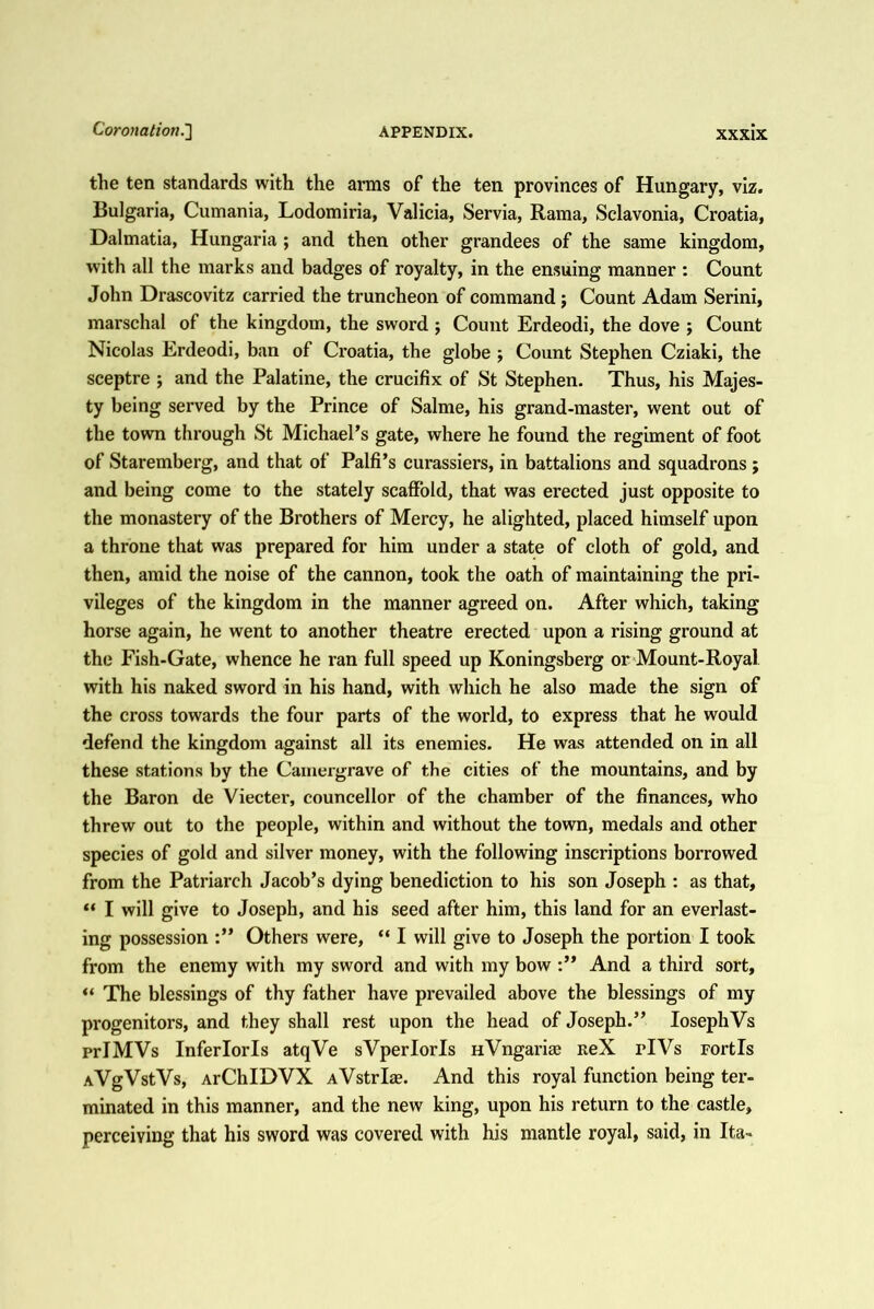 the ten standards with the arms of the ten provinces of Hungary, viz. Bulgaria, Cumania, Lodomiria, Valicia, Servia, Rama, Sclavonia, Croatia, Dalmatia, Hungaria ; and then other grandees of the same kingdom, with all the marks and badges of royalty, in the ensuing manner : Count John Drascovitz carried the truncheon of command j Count Adam Serini, marschal of the kingdom, the sword; Count Erdeodi, the dove ; Count Nicolas Erdeodi, ban of Croatia, the globe ; Count Stephen Cziaki, the sceptre ; and the Palatine, the crucifix of St Stephen. Thus, his Majes- ty being served by the Prince of Salme, his grand-master, went out of the town through St Michael’s gate, where he found the regiment of foot of Staremberg, and that of Palfi’s curassiers, in battalions and squadrons; and being come to the stately scaffold, that was erected just opposite to the monastery of the Brothers of Mercy, he alighted, placed himself upon a throne that was prepared for him under a state of cloth of gold, and then, amid the noise of the cannon, took the oath of maintaining the pri- vileges of the kingdom in the manner agreed on. After which, taking horse again, he went to another theatre erected upon a rising ground at the Fish-Gate, whence he ran full speed up Koningsberg or Mount-Royal with his naked sword in his hand, with which he also made the sign of the cross towards the four parts of the world, to express that he would defend the kingdom against all its enemies. He was attended on in all these stations by the Camergrave of the cities of the mountains, and by the Baron de Viecter, councellor of the chamber of the finances, who threw out to the people, within and without the town, medals and other species of gold and silver money, with the following inscriptions borrowed from the Patriarch Jacob’s dying benediction to his son Joseph : as that, “ I will give to Joseph, and his seed after him, this land for an everlast- ing possession Others were, “ I will give to Joseph the portion I took from the enemy with my sword and with my bow And a third sort, “ The blessings of thy father have prevailed above the blessings of my progenitors, and they shall rest upon the head of Joseph.” losephVs prIMVs Inferlorls atqVe sVperlorls HVngarias neX iTVs Fortls AVgVstVs, ArChIDVX AVstrlas. And this royal function being ter- minated in this manner, and the new king, upon his return to the castle, perceiving that his sword was covered with his mantle royal, said, in Ita-