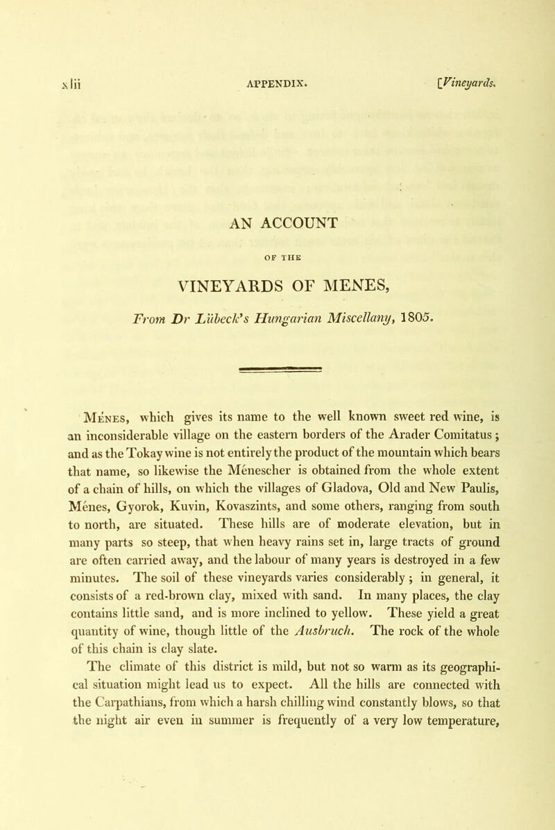AN ACCOUNT OF THE VINEYARDS OF MENES, From Dr Liibeck's Hungarian Miscellany, 1805. Menes, which gives its name to the well known sweet red wine, is an inconsiderable village on the eastern borders of the Arader Comitatus; and as the Tokay wine is not entirely the product of the mountain which bears that name, so likewise the Menescher is obtained from the whole extent of a chain of hills, on which the villages of Gladova, Old and New Paulis, Menes, Gyorok, Kuvin, Kovaszints, and some others, ranging from south to north, are situated. These hills are of moderate elevation, but in many parts so steep, that when heavy rains set in, large tracts of ground are often carried away, and the labour of many years is destroyed in a few minutes. The soil of these vineyards varies considerably ; in general, it consists of a red-brown clay, mixed with sand. In many places, the clay contains little sand, and is more inclined to yellow. These yield a great quantity of wine, though little of the Aushruch. The rock of the whole of this chain is clay slate. The climate of this district is mild, but not so warm as its geographi- cal situation might lead us to expect. All the hills are connected with the Cai’pathians, from which a harsh chilling wind constantly blows, so that the night air even in summer is frequently of a very low temperature.