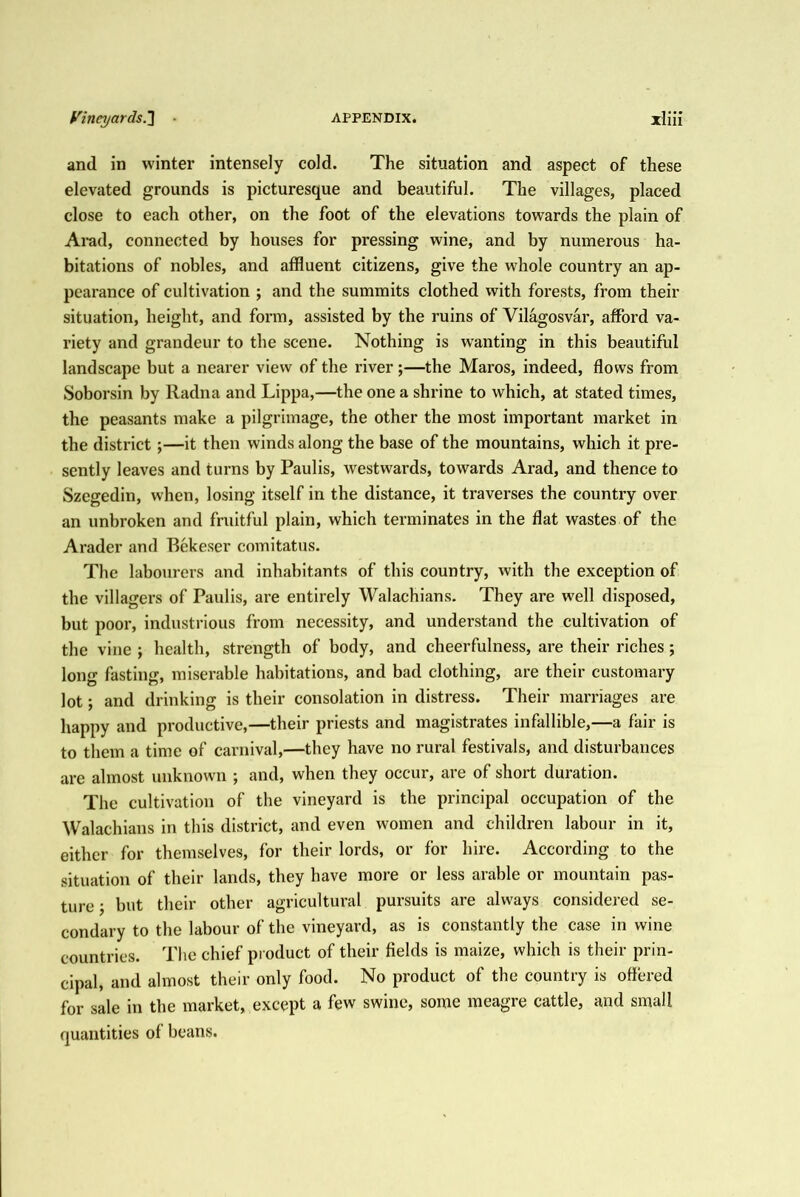 and in winter intensely cold. The situation and aspect of these elevated grounds is picturesque and beautiful. The villages, placed close to each other, on the foot of the elevations towards the plain of Arad, connected by houses for pressing wine, and by numerous ha- bitations of nobles, and affluent citizens, give the whole country an ap- pearance of cultivation ; and the summits clothed with forests, from their situation, height, and form, assisted by the ruins of Vilagosvar, afford va- riety and grandeur to the scene. Nothing is wanting in this beautiful landscape but a nearer view of the river;—the Maros, indeed, flows from Soborsin by Radna and Lippa,—the one a shrine to which, at stated times, the peasants make a pilgrimage, the other the most important market in the district;—it then winds along the base of the mountains, which it pre- sently leaves and turns by Paulis, westwards, towards Arad, and thence to Szegedin, when, losing itself in the distance, it traverses the country over an unbroken and fruitful plain, which terminates in the flat wastes of the Arader and Rekeser comitatus. The labourers and inhabitants of this country, with the exception of the villagers of Paulis, are entirely Walachians. They are well disposed, but poor, industrious from necessity, and understand the cultivation of the vine j health, strength of body, and cheerfulness, are their riches; long fasting, miserable habitations, and bad clothing, are their customary lot; and drinking is their consolation in distress. Their marriages are liappy and productive,—their priests and magistrates infallible,—a fair is to them a time of carnival,—they have no rural festivals, and disturbances are almost unknown ; and, when they occur, are of short duration. The cultivation of the vineyard is the principal occupation of the Walachians in this district, and even women and children labour in it, either for themselves, for their lords, or for liire. According to the situation of their lands, they have more or less arable or mountain pas- ture j but their other agricultural pursuits are always considered se- condary to the labour of the vineyard, as is constantly the case in wine countries. The chief product of their fields is maize, which is their prin- cipal, and almost their only food. No product of the country is offered for sale in the market, except a few swine, some meagre cattle, and small quantities of beans.