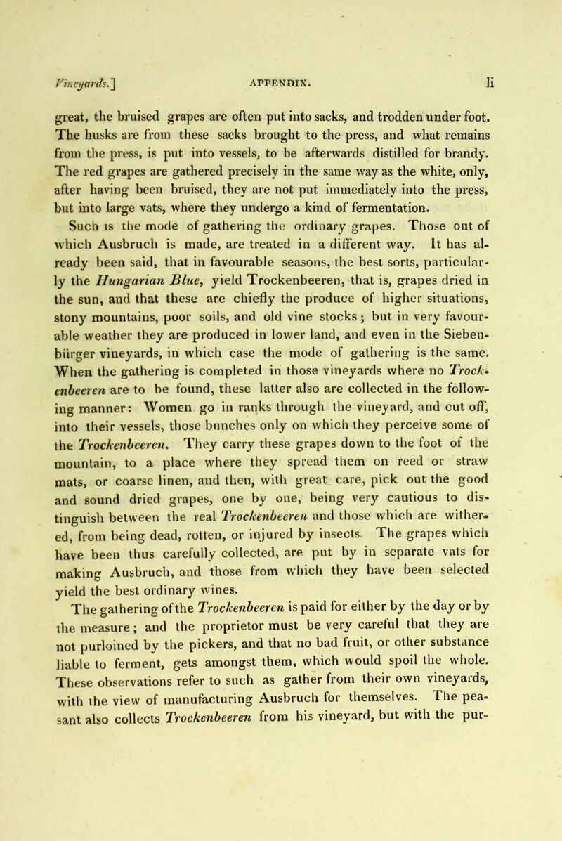 great, the bruised grapes are often put into sacks, and trodden under foot. The husks are from these sacks brought to the press, and what remains from the press, is put into vessels, to be afterwards distilled for brandy. The red grapes are gathered precisely in the same way as the white, only, after having been bruised, they are not put immediately into the press, but into large vats, where they undergo a kind of fermentation. Such IS the mode of gathering the ordinary grapes. Those out of which Ausbruch is made, are treated in a different way. It has al- ready been said, that in favourable seasons, the best sorts, particular- ly the Hungarian Blue, yield Trockenbeeren, that is, grapes dried in the sun, and that these are chiefly the produce of higher situations, stony mountains, poor soils, and old vine stocks; but in very favour- able weather they are produced in lower land, and even in the Sieben- biirger vineyards, in which case the mode of gathering is the same. When the gathering is completed in those vineyards where no Trock- enbeeren are to be found, these latter also are collected in the follow- ing manner: Women go in ranks through the vineyard, and cut off, into their vessels, those bunches only on which they perceive some of the Trockenbeeren. They carry these grapes down to the foot of the mountain, to a place where they spread them on reed or straw mats, or coarse linen, and then, with great care, pick out the good and sound dried grapes, one by one, being very cautious to dis- tinguish between the real Trockenbeeren and those which are wither- ed, from being dead, rotten, or injured by insects. The grapes which have been thus carefully collected, are put by in separate vats for making Ausbruch, and those from which they have been selected yield the best ordinary wines. The gathering of the Trockenbeeren is paid for either by the day or by the measure; and the proprietor must be very careful that they are not purloined by the pickers, and that no bad fruit, or other substance liable to ferment, gets amongst them, which would spoil the whole. These observations refer to such as gather from their own vineyards, with the view of manufacturing Ausbruch for themselves. The pea- sant also collects Trockenbeeren from his vineyard, but with the pur-