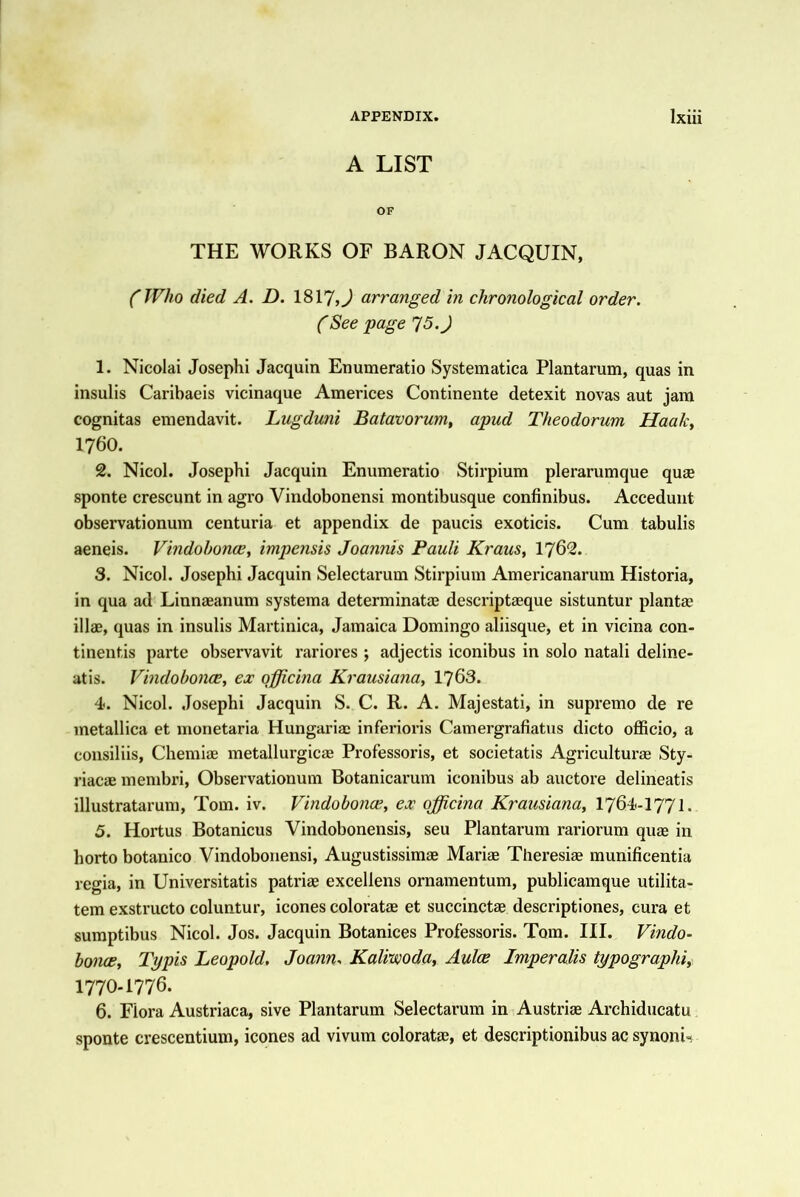 A LIST OF THE WORKS OF BARON JACQUIN, (Who died A. D. 1817,^ arranged in chronological order. (See page 15.) 1. Nicolai Joseplii Jacquin Enumeratio Systematica Plantarum, quas in insulis Caribaeis vicinaque Americes Continente detexit novas aut jam cognitas eraendavit. Lugduni Batavorum, apud Theodorum Haaky 1760. 2. Nicol. Josephi Jacquin Enumeratio Stirpium plerarumque quse sponte crescunt in agro Vindobonensi montibusque confinibus. Accedunt observationum centuria et appendix de paucis exoticis. Cum tabulis aeneis. VindohoncCy impensis Joannis Pauli Kraus, I762. S. Nicol. Josephi Jacquin Selectarum Stirpium Americanarum Historia, in qua ad Liunaeanum systema determinataj descriptaeque sistuntur plantae illae, quas in insulis Martinica, Jamaica Domingo aliisque, et in vicina con- tinentis parte observavit rariores ; adjectis iconibus in solo natali deline- atis. VindoboJice, ex qfficina Krausiana, 1768. 4<. Nicol. Josephi Jacquin S. C. R. A. Majestati, in supremo de re metallica et monetaria Hungariac inferioris Camergrafiatus dicto officio, a consiliis, Chemiae metallurgicae Professoris, et societatis Agriculturae Sty- riacae membri, Observationum Botanicarum iconibus ab auctore delineatis illustratarum, Tom. iv. Vindobonce, ex qfficina Krausiana, I764-I771. 5. Hortus Botanicus Vindobonensis, seu Plantarum rariorum quag in horto botanico Vindobonensi, Augustissimae Marise Tlieresiae munificentia regia, in Universitatis patriae excellens ornamentum, publicamque utilita- tem exstructo coluntur, icones coloratae et succinctae descriptiones, cura et sumptibus Nicol. Jos. Jacquin Botanices Professoris. Tom. III. Vindo- bonce, Typis Leopold, Joann. Kalvwoda, Aulce Jmperalis typographic 1770-1776. 6. Flora Austriaca, sive Plantarum Selectarum in Austriae Archiducatu sponte crescentium, icones ad vivum coloratae, et descriptionibus ac synoni-v