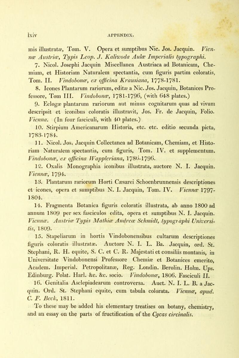 mis illustrat£B, Tom. V. Opera et sumptibus Nic. Jos. Jacquin. Vien- ncE Austria^ Typis Leop. J. Kaliu'oda Aulce Imperialis typograpJii. 7. Nicol. Joseph! Jacquin Miscellanea Austriaca ad Botanicam, Che- miam, et Historiam Naturalem spectantia, cum figuris partim coloratis^ Tom. II. Vindobonce, ex ojjicina Krausiana, 1778-1781. 8. leones Plantarum rariorum, editse a Nic. Jos. Jacquin, Botanices Pro- fessore, Tom III. Vindobonce, 1781-1796, (with 648 plates.) 9. Eclogae plantarum rariorum aut minus cognitarum quas ad vivum descripsit et iconibus coloratis illustravit, Jos. Fr. de Jacquin, Folio. Vienna. (In four fasciculi, with 40 plates.) 10. Stirpium Americanarum Historia, etc. etc. editio secunda picta, 1783-1784. 11. Nicol. Jos. Jacquin Collectanea ad Botanicam, Chemiam, et Histo- riam Naturalem spectantia, cum figuris, Tom. IV. et supplementum. Vindobonce, ex officina Wappleriana, I786-I796. 12. Oxalis Monographia iconibus illustrata, auctore N. I. Jacquin. Viennee, 1794. 13. Plantarum rariorum Horti Caesarei Schoenbrunnensis descriptiones et icones, opera et sumptibus N. I. Jacquin, Tom. IV, Viennee 1797- 1804. 14. Fragmenta Botanica figuris coloratis illustrata, ab anno 1800 ad annum 1809 per sex fascicules edita, opera et sumptibus N. I. Jacquin. Viennee. Austrian Typis Mathice Andrece Schmidt, typogiaphi Unitersi- tis, I8O9. 15. Stapeliarum in hortis Vindobonensibus cultarum descriptiones figuris coloratis illustratae. Auctore N. I. L. Ba. Jacquin, ord. St. Stephani, R. H. equite, S. C. et C. R. Majestati et consiliis montanis, in Universitate Vindobonensi Professore Chemias et Botanices emerito, Academ. Imperial. Petropolitanse, Reg. Londin. Berolin. Holm. Ups. Edinburg. Polat. Harl. &c. &c. socio. Vindobonce, I8O6. Fasciculi II. 16. Genitalia Asclepiadearum controversa. Auct. N. I. L. B. a Jac- quin. Ord. St. Stephani equite, cum tabula colorata. Viennee, apud. C. F. Beck, 1811. To these may be added his elementary treatises on botany, chemistry, and an essay on the parts of fructification of the Cycas circinalis.