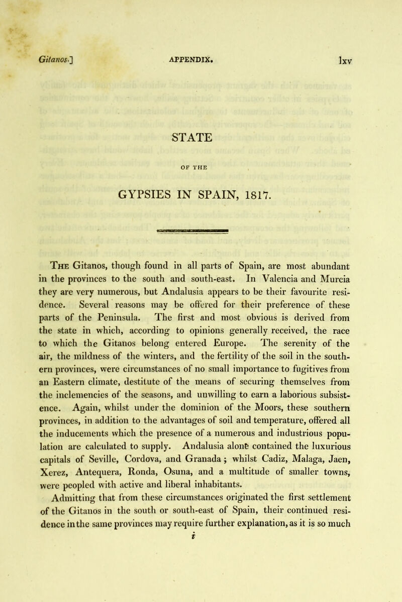 STATE OF THE GYPSIES IN SPAIN, 1817. The Gitanos, though found in all parts of Spain, are most abundant in the provinces to the south and south-east. In Valencia and Murcia they are very numerous, but Andalusia appears to be their favourite resi- dence. Several reasons may be offered for their preference of these parts of the Peninsula. The first and most obvious is derived from the state in which, according to opinions generally received, the race to which the Gitanos belong entered Europe. The serenity of the air, the mildness of the winters, and the fertility of the soil in the south- ern provinces, were circumstances of no small importance to fugitives from an Eastern climate, destitute of the means of securing themselves from the inclemencies of the seasons, and unwilling to earn a laborious subsist- ence. Again, whilst under the dominion of the Moors, these southern provinces, in addition to the advantages of soil and temperature, offered all the inducements which the presence of a numerous and industrious popu- lation are calculated to supply. Andalusia alonP contained the luxurious capitals of Seville, Cordova, and Granada; whilst Cadiz, Malaga, Jaen, Xerez, Antequera, Ronda, Osuna, and a multitude of smaller towns, were peopled with active and liberal inhabitants. Admitting that from these circumstances originated the first settlement of the Gitanos in the south or south-east of Spain, their continued resi- dence in the same provinces may require further explanation, as it is so much i