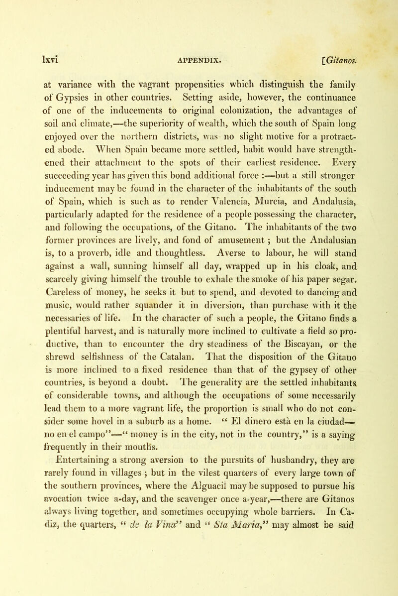 at variance with the vagrant propensities which distinguish the family of Gypsies in other countries. Setting aside, however, the continuance of one of the inducements to original colonization, the advantages of soil and climate,—the superiority of wealth, which the south of Spain long enjoyed over the northern districts, was no slight motive for a protract- ed abode. When Spain became more settled, habit would have strength- ened their attachment to the spots of their earliest residence. Every succeeding year has given this bond additional force :—but a still stronger inducement maybe found in the character of the inhabitants of the south of Spain, which is such as to render Valencia, Murcia, and Andalusia, particularly adapted for the residence of a people possessing the character, and following the occupations, of the Gitano. The inhabitants of the two former provinces are lively, and fond of amusement ; but the Andalusian is, to a proverb, idle and thoughtless. Averse to labour, he will stand against a wall, sunning himself all day, wrapped up in his cloak, and scarcely giving himself the trouble to exhale the smoke of his paper segar. Careless of money, he seeks it but to spend, and devoted to dancing and music, would rather squander it in diversion, than purchase with it the necessaries of life. In the character of such a people, the Gitano finds a plentiful harvest, and is naturally more inclined to cultivate a field so pro- ductive, than to encounter the dry steadiness of the Biscayan, or the shrewd selfishness of the Catalan. That the disposition of the Gitano is more inclined to a fixed residence than that of the gypsey of other countries, is beyond a doubt. The generality are the settled inhabitants of considerable towns, and although the occupations of some necessarily lead them to a more vagrant life, the proportion is small who do not con- sider some hovel in a suburb as a home. “ El dinero esta en la ciudad— no en el campo”—“ money is in the city, not in the country,” is a saying frequently in their mouths. Entertaining a strong aversion to the pursuits of husbandry, they are rarely found in villages ; but in the vilest quarters of every large town of the southern provinces, where the Alguacil may be supposed to pursue his avocation twice a-day, and the scavenger once a-year,—there are Gitanos always living together, and sometimes occupying whole barriers. In Ca- diz, the quarters, “ ds la Vina’’ and “ Sla Maria” may almost be said