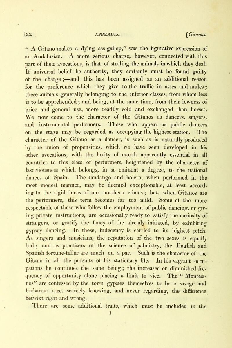 “ A Gltano makes a dying ass gallop,” was the figurative expression of an Andalusian. A more serious charge, however, connected with this part of their avocations, is that of stealing the animals in which they deal. If universal belief be authority, they certainly must be found guilty of the charge;—and this has been assigned as an additional reason for the preference which they give to the traffic in asses and mules j these animals generally belonging to the inferior classes, from whom less is to be apprehended; and being, at the same time, from their lowness of price and general use, more readily sold and exchanged than horses. We now come to the character of the Gitanos as dancers, singers, and instrumental performers. Those who appear as public dancers on the stage may be regarded as occupying the highest station. The character of the Gitano as a dancer, is such as is naturally produced by the union of propensities, which we have seen developed in his other avocations, with the laxity of morals apparently essential in all countries to this class of performers, heightened by the character of lasciviousness which belongs, in so eminent a degree, to the national dances of Spain. The fandango and bolero, when performed in the most modest manner, may be deemed exceptionable, at least accord- ing to the rigid ideas of our northern climes ; but, when Gitanos are the performers, this term becomes far too mild. Some of the more respectable of those who follow the employment of public dancing, or giv- ing private instructions, are occasionally ready to satisfy the curiosity of strangers, or gratify the fancy of the already initiated, by exhibiting gypsey dancing. In these, indecency is carried to its highest pitch. As singers and musicians, the reputation of the two sexes is equally bad ; and as practisers of the science of palmistry, the English and Spanish fortune-teller are much on a par. Such is the character of the Gitano in all the pursuits of his stationary life. In his vagrant occu- pations he continues the same being; the increased or diminished fre- quency of opportunity alone placing a limit to vice. The “ Montesi- nos” are confessed by the town gypsies themselves to be a savage and barbarous race, scarcely knowing, and never regarding, the difference, betwixt right and wrong. There are some additional traits, which must be included in the 1