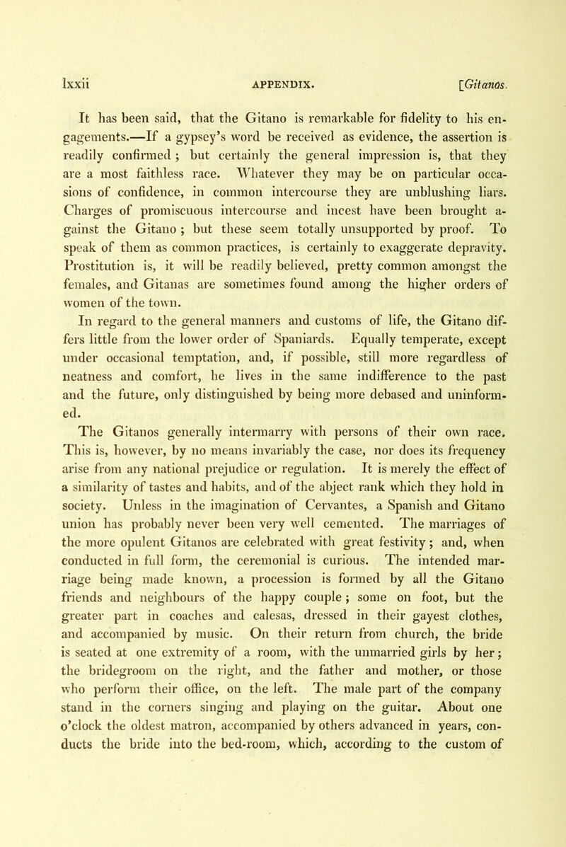 It has been said, that the Gitano is remarkable for fidelity to his en- gagements.—If a gypsey’s word be received as evidence, the assertion is readily confirmed ; but certainly the general impression is, that they are a most faithless race. Whatever they may be on particular occa- sions of confidence, in common intercourse they are unblushing liars. Charges of promiscuous intercourse and incest have been brought a- gainst the Gitano ; but these seem totally unsupported by proof. To speak of them as common practices, is certainly to exaggerate depravity. Prostitution is, it will be readily believed, pretty common amongst the females, and Gitaiias are sometimes found among the higher orders of women of the town. In regard to the general manners and customs of life, the Gitano dif- fers little from the lower order of Spaniards. Equally temperate, except under occasional temptation, and, if possible, still more regardless of neatness and comfort, he lives in the same indifference to the past and the future, only distinguished by being more debased and uninform- ed. The Gitanos generally intermarry with persons of their own race. This is, however, by no means invariably the case, nor does its frequency arise from any national prejudice or regulation. It is merely the effect of a similarity of tastes and habits, and of the abject rank which they hold in society. Unless in the imagination of Cervantes, a Spanish and Gitano union has probably never been very well cemented. The mandages of the more opulent Gitanos are celebrated with great festivity; and, when conducted in full form, the ceremonial is curious. The intended mar- riage being made known, a procession is formed by all the Gitano friends and neighbours of the happy couple ; some on foot, but the greater part in coaches and calesas, dressed in their gayest clothes, and accompanied by music. On their return from church, the bride is seated at one extremity of a room, with the unmarried girls by her; the bridegroom on the right, and the father and mother, or those who perform their office, on the left. The male part of the company stand in the corners singing and playing on the guitar. About one o’clock the oldest matron, accompanied by others advanced in years, con- ducts the bride into the bed-room, which, according to the custom of
