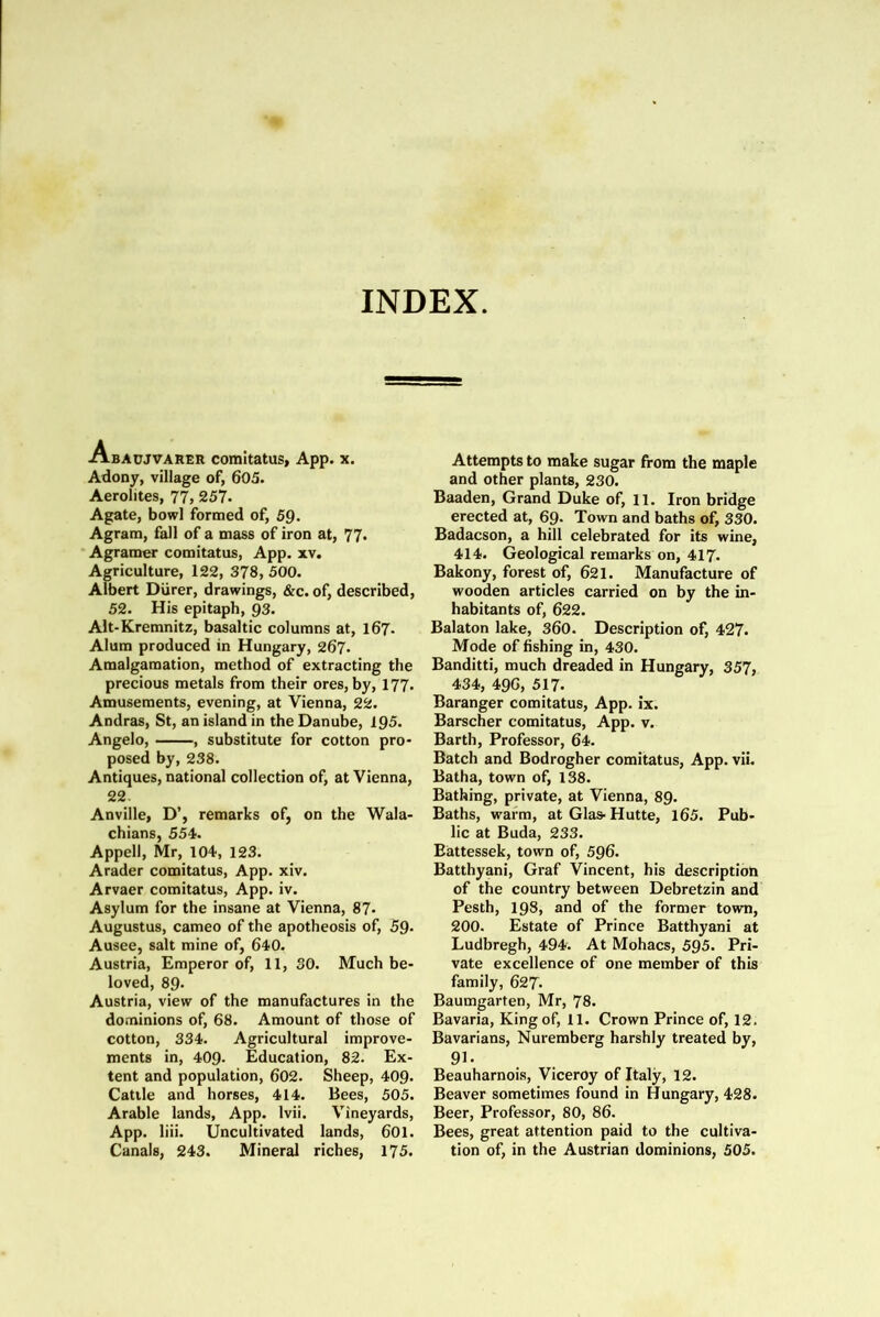 INDEX. Abaujvarer comitatus, App. x. Adony, village of, 603. Aerolites, 77, 257- Agate, bowl formed of, 59. Agram, fall of a mass of iron at, 77. Agramer comitatus, App. xv. Agriculture, 122, 378, 500. Albert Durer, drawings, &c. of, described, 52. His epitaph, 93. Alt-Kremnitz, basaltic columns at, 167. Alum produced in Hungary, 267. Amalgamation, method of extracting the precious metals from their ores, by, 177. Amusements, evening, at Vienna, 22. Andras, St, an island in the Danube, 195. Angelo, , substitute for cotton pro- posed by, 238. Antiques, national collection of, at Vienna, 22. Anville, D’, remarks of, on the Wala- chians, 554. Appell, Mr, 104, 123. Arader comitatus, App. xiv. Arvaer comitatus, App. iv. Asylum for the insane at Vienna, 87- Augustus, cameo of the apotheosis of, 59- Ausee, salt mine of, 640. Austria, Emperor of, 11, 30. Much be- loved, 89. Austria, view of the manufactures in the dominions of, 68. Amount of those of cotton, 334. Agricultural improve- ments in, 409. Education, 82. Ex- tent and population, 602. Sheep, 409- Cattle and horses, 414. Bees, 505. Arable lands, App. Ivii. Vineyards, App. liii. Uncultivated lands, 601. Canals, 243. Mineral riches, 175. Attempts to make sugar from the maple and other plants, 230. Baaden, Grand Duke of, 11. Iron bridge erected at, 69* Town and baths of, 330. Badacson, a hill celebrated for its wine, 414. Geological remarks on, 417- Bakony, forest of, 621. Manufacture of wooden articles carried on by the in- habitants of, 622. Balaton lake, 360. Description of, 427. Mode of fishing in, 430. Banditti, much dreaded in Hungary, 357, 434, 49G, 517. Baranger comitatus, App. ix. Barscher comitatus, App. v. Barth, Professor, 64. Batch and Bodrogher comitatus, App. vii. Batha, town of, 138. Bathing, private, at Vienna, 89. Baths, warm, at Glas-Hutte, l65. Pub- lic at Buda, 233. Eattessek, town of, 596. Batthyani, Graf Vincent, his description of the country between Debretzin and Pesth, 198, and of the former town, 200. Estate of Prince Batthyani at Ludbregh, 494. At Mohacs, 595. Pri- vate excellence of one member of this family, 627- Baumgarten, Mr, 78. Bavaria, King of, 11. Crown Prince of, 12. Bavarians, Nuremberg harshly treated by, 9^- Beauharnois, Viceroy of Italy, 12. Beaver sometimes found in Hungary, 428. Beer, Professor, 80, 86. Bees, great attention paid to the cultiva- tion of, in the Austrian dominions, 505.