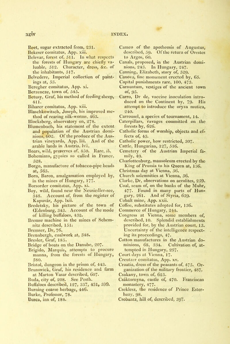 Beet, sugar extracted from, 231. Bekeser comitatus, App. xiii. Belevar, forest of, 511. In what respects the forests of Hungary are chiefly va- luable, 512. Character, dress, &c. of the inhabitants, 517* Belvedere, Imperial collection of paint- ings at, 53. Beregher comitatus, App. xi. Berzencze, town of, 545. Betusy, Graf, his method of feeding sheep, 411. Biharer comitatus, App. xiii. Blaschkowitsch, Joseph, his improved me- thod of rearing silk-worms, 463. Blocksberg, observatory on, 278. Blumenbach, his statement of the extent and population of the Austrian domi- nions, 602. Of the produce of the Aus- trian vineyards, App. liii. And of the arable lands in Austria, Ivii, Boars, wild, preserves of, 450. Hare, ih. Bohemians, gypsies so called in France, 528. Borffo, manufacture of tobacco-pipe heads at, 565. Born, Baron, amalgamation employed by, in the mines of Hungary, 177* Borsorder comitatus, App. xi. Boy, wild, found near the Neusiedler-see, 348. Account of, from the register of Kapuvar, App. Ixii. Bredetsky, his picture of the town of CEdenburg, 343. Account of the mode of killing buffaloes, 432. Bremse machine in the mines of Schem- nitz described, 151; Bremser, Dr, 76. Brennbergh, coalwork at, 348. Bresler, Graf, 185. Bridge of boats on the Danube, 207. Brigido, Marquis, attempts to procure manna, from the forests of Hungary, 580. Bristol, dungeon in the prison of, 443. Brunswick, Graf, his residence and farm at Marton Vasar described, 607. Buda, city of, 208. See Pesth. Buffaloes described, 127? 357, 431» 599. Burning coarse herbage, 446. Burke, Professor, 78. Busca, inn of, 184. Cameo of the apotheosis of Augustus, described, 59. Of the return of Orestes to Argos, 60. Canals, proposed, in the Austrian domi- nions, 243. In Hungary, 247. Canning, Elizabeth, story of, 529. Canova, fine monument erected by, 65. Capital punishments rare, 100, 473. Carnuntum, vestiges of the ancient town of, 95. Carro, Dr de, vaccine inoculation intro- duced on the Continent by, 79. His attempt to introduce the oryza mutica, 240. Carrousel, a species of tournament, 14. Caterpillars, ravages committed on the forests by, 626. Catholic forms of worship, objects and ef- fects of, 43. Catholic power, how restricted, 307. Cattle, Hungarian, 127, 516. Cemetery of the Austrian Imperial fa- mily, 49. Charlottenburg, mausoleum erected by the King of Prussia to his Queen at, 136. Christmas day at Vienna, 36. Church solemnities at Vienna, 36. Clarke, Dr, observations on aerolites, 259. Coal, seam of, on the banks of the Muhr, 477. Found in many parts of Hun- gary, 261. And of Styria, 639. Cobalt mine, App. xxii. Coffee, substitutes adopted for, 136. Commerce of Hungary, 244. Congress at Vienna, some members of, described, 10. Splendid establishments provided for, by the Austrian court, 13. Uncertainty of the intelligence respect- ing its proceedings, 47. Cotton manufactures in the Austrian do- minions, 6s, 334. Cultivation of, at- tempted in Hungary, 237. Court days at Vienna, I7. Creutzer comitatus, App. xv. Croatia, dress of the peasants of, 475. Or- ganization of the military frontier, 487. Csakany, town of, 625. Csaktornyna, castle of, 470. Franciscan monastery, 477- Cseklesz, the residence of Prince Ester- hazy, 98. Csobantz, hill of, described, 397-