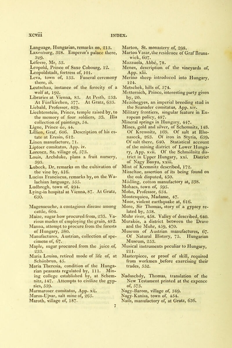 Language, Hungarian, remarks on, 213. Laxenburg, 328. Emperor's palace there, 329- Lefevre, Mr, 53. Leopold, Prince of Saxe Cobourg, 12. Leopoldstadt, fortress of, 101. Leva, town of, 133. Funeral ceremony there, ih. Leutschau, instance of the ferocity of a wolf at, 192. Libraries at Vienna, 83. At Pestb, 253. At Fiinfkircben, 577. At Gratz, 633. Liebald, Professor, 429- Liechtenstein, Prince, temple raised by, to the memory of four soldiers, 33. Flis collection of paintings, 54. Ligne, Prince de, 44. Lillien, Graf, 606. Description of his es- tate at Eresin, 612. Linen manufacture, 71. Liptoer comitatus, App. iv. Lorencz, Sz. village of, 573. Louis, Archduke, plans a fruit nursery, 393. Lubeck, Dr, remarks on the cultivation of the vine by, 416. Lucius Franciscus, remarks by, on the Wa- lachian language, 555. Ludbregh, town of, 494. Lying-in hospital at Vienna, 87- At Gratz, 630. Magenseuche, a contagious disease among cattle, 604. Maize, sugar how procured from, 233. Va- rious modes of employing the grain, 482. Manna, attempt to procure from the forests of Flungary, 580. Manufactures, Austrian, collection of spe- cimens of, 67. Maple, sugar procured from the juice of, 233. Maria Louisa, retired mode of life of, at Schdnbrun, 45. Maria Theresia, condition of the Hunga- rian peasants regulated by. 111. Min- ing college established by, at Schem- nitz, 147. Attempts to civilize the gyp- sies, 539 Marmaroser comitatus, App. xii. Maros-Ujvar, salt mine of, 265. Maroth, village of, 187- Marton, St. monastery of, 298. Marton Vasar,the residence of Graf Bruns- wick, 607. Mazzuola, Abbe, 78. Menes, description of the vineyards of, App. xlii. Merino sheep introduced into Hungary, 124. Metscbek, hills of, 574. Metternich, Prince, interesting party given by, 20. Mezoliegyes, an imperial breeding stud in the Szanader comitatus, App. xiv. Military frontiers, singular feature in Eu- ropean policy, 487- Mineral springs in Hungary, 447. Mines, gold and silver, of Schemnitz, 148. Of Kremnitz, l69. Of salt at Rho- naseck, 263. Of iron in Styria, 639. Of salt there, 640. Statistical account of the mining district of Lower Hunga- ry, App. xvii. Of the Schmolnitz dis- trict in Upper Hungary, xxi. District of Nagy Banya, xxiii. Mint of Kremnitz described, 172. Misseltoe, assertion of its being found on the oak disputed, 450. Mbdling, cotton manufactory at, 338. Mohacs, town of, 595. Moho, Professor, 634. Montesquieu, Madame, 47. Moor, violent earthquake at, 616. More, Sir Thomas, story of a gypsey re- lated by, 538. Muhr river, 458. Valley of described, 640. Murakos, a district between the Drave and the Muhr, 459, 470. Museum of Austrian manufactures, 67. Of Natural History, 75. Hungarian Museum, 253. Musical instruments peculiar to Hungary, 211. Masterpiece, or proof of skill, required from workmen ^before exercising their trades, 552. Nadaschdy, Thomas, translation of the New Testament printed at the expence of, 573. Nagy-Barom, village of, 349. Nagy-Kanisa, town of, 454. Nails, manufactory of, at Gratz, 636, 7