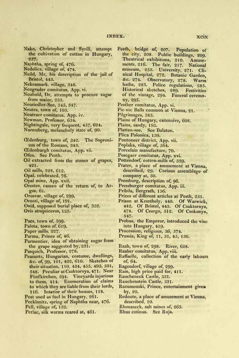 Nako, Christopher and Syrill, attempt the cultivation of cotton in Hungary, 237. Naphtha, spring of, 476. Nedelicz, village of, 474. Neild, Mr, his description of the jail of Bristol, 443. Nekenmark. village, 348. Neograder comitatus, App. vi, Neuhold, Dr, attempts to procure sugar from maize, 233. Neusiedler-See, 345, 347. Neutra, town of, 103. Neutraer comitatus, App. iv. Newman, Professor, 634. Nightingale, very frequent, 457> 624. Nuremberg, melancholy state of, 90. OEdenburg, town of, 342. The Soproni- um of the Romans, 343. CEdenburgh comitatus, App. vii. Ofen. See Pesth. Oil extracted from the stones of grapes, 421. Oil mills, 228, 6l2. Opal, celebrated, 76. Opal mine, App. xxii. Orestes, cameo of the return of, to Ar- gos, 61. Orosvar, village of, 299. Oroszi, village of, 191. Ovid, supposed burial place of, 352. Ovis strepsiceros, 123. Pacs, town of, 599- Palota, town of, 619. Paper mills, 227. Parma, Prince of, 46. Parmentier, idea of obtaining sugar from the grape suggested by, 231. Pasquich, Professor, 278. Peasants, Hungarian, costume, dwellings, &c. of, 99, 101, 422, 610. Sketches of their situation, 110, 434, 455, 495, 501, 548, Peculiar at Csaktornya, 471. Near Fiinfkirchen, 594. Vineyards injurious to them, 414. Enumeration of claims to which they are liable from their lords, 116. Interior of their houses, 118. Peat used as fuel in Hungary, 261. Pecklanitz, spring of Naphtha near, 476. Pell, village of, 132. Perlac, silk worms reared at, 461. Pesth, bridge of, 207. Population of the city, 208. Public buildings, 209. Theatrical exhibitions, 210. Amuse- ments, 216. The fair, 217. National museum, 253. University, 271. Cli- nical Hospital, 272. Botanic Garden, &c. 274. Observatory, 278. Warm baths, 28,3. Police regulations, 285. Historical sketches, 289. Festivities of the vintage, 294. Funeral ceremo- ny, 295. Pesther comitatus, App. vi. Pic-nic Balls common at Vienna, 21. Pilgrimages, 583. Plains of Hungary, extensive, 6O8. Plains, sandy, 195. Platten-see. See Balaton. Plica Polonica, 130. Pontoneer district, App. vii. Poplaka, village of^, 564. Porcelain manufacture, 70. Posegaer comitatus, App. xvi. Pottendorf, cotton-mills of, 339. Prater, a place of amusement at Vienna, described, 29. Curious assemblage- of company at, 30. Pressburg, description of, 96. Pressburger comitatus, App. iii. Pribila, Bergrath, 156. Prices of different articles at Pesth, 251. Prison at Keszthely, 440. Of Warwick, 442- Of Bristol, 443. Of Csaktornya, 478. Of Csurgo, 512. Of Csokonya, 547. Probus, the Emperor, introduced the vine into Hungary, 419. Procession, religious, 36, 574. Prussia, King of, 11, 31, 45, 136. Raab, town of, 298. River, 628. Raaber comitatus, App. viii. Raffaelle, collection of the early labours of, 64. Ragendorf, village of, 299. Ram, high price paid for, 411. Raucheneck Castle, 331. Rauchenstein Castle, 331. Razumouski, Prince, entertainment given by, 20. Redoute, a place of amusement at Vienna, described, 10. Rhonaseck, salt mines of, 263. Rhus cotinus. See Ruja.