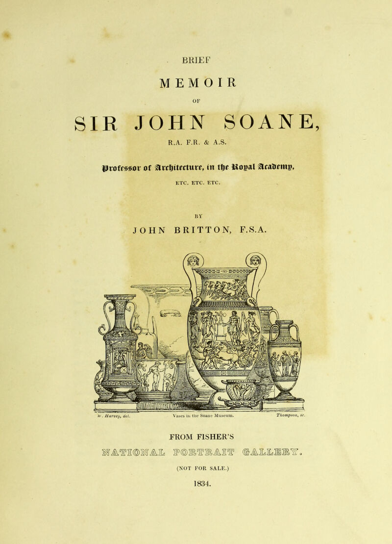 BRIEF MEMOIR OF SIR JOHN SOANE, R.A. F.R. & A.S. of in ttje Mopal ^caOemp, ETC. ETC. ETC. BY JOHN BRITTON, F.S.A. h . Harvey, det. Vases ill the Soane Museum. Tkomp.son, sc. FROM FISHER’S MA^2®MAIL (NOT FOR SALE.) 1834.