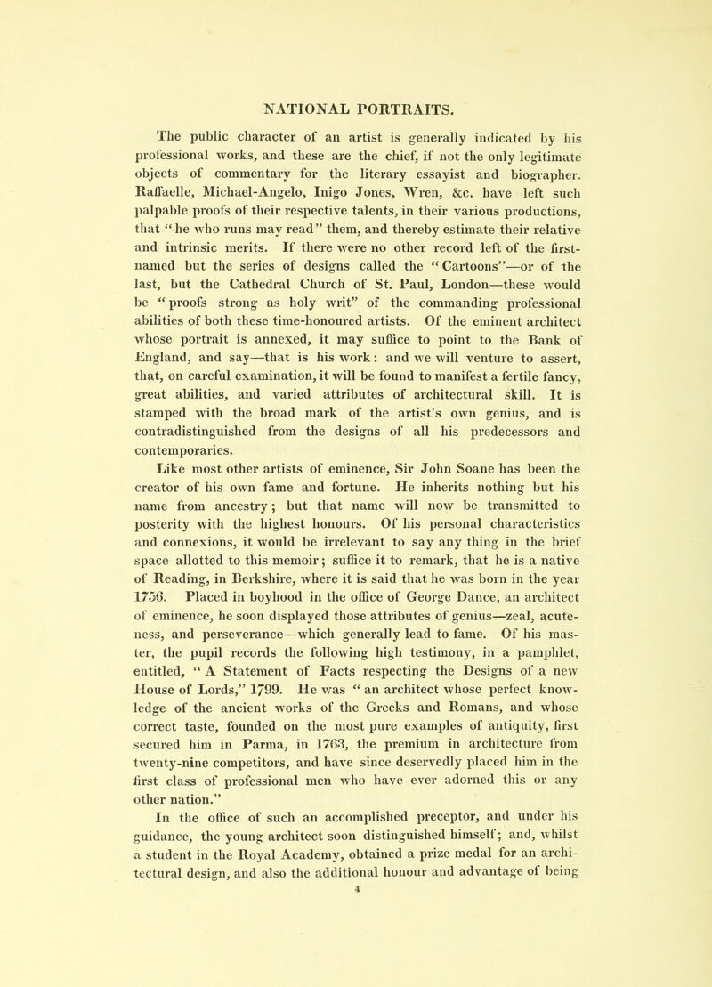 The public character of an artist is generally indicated by his professional works, and these are the chief, if not the only legitimate objects of commentary for the literary essayist and biographer. Raffaelle, Michael-Angelo, Inigo Jones, Wren, &c. have left such palpable proofs of their respective talents, in their various productions, that “he who runs may read” them, and thereby estimate their relative and inti’insic merits. If there were no other record left of the first- named but the series of designs called the “Cartoons”—or of the last, but the Cathedral Church of St. Paul, London—these would be “ proofs strong as holy writ” of the commanding professional abilities of both these time-honoured artists. Of the eminent architect whose portrait is annexed, it may suffice to point to the Bank of England, and say—that is his work: and we will venture to assert, that, on careful examination, it will be found to manifest a fertile fancy, great abilities, and varied attributes of architectural skill. It is stamped with the broad mark of the artist’s own genius, and is contradistinguished from the designs of all his predecessors and contemporaries. Like most other artists of eminence. Sir John Soane has been the creator of his own fame and fortune. He inherits nothing but his name from ancestry; but that name will now be transmitted to posterity with the highest honours. Of his personal characteristics and connexions, it would be irrelevant to say any thing in the brief space allotted to this memoir; suffice it to remark, that he is a native of Reading, in Berkshire, where it is said that he was born in the year 1756. Placed in boyhood in the office of George Dance, an architect of eminence, he soon displayed those attributes of genius—zeal, acute- ness, and perseverance—which generally lead to fame. Of his mas- ter, the pupil records the following high testimony, in a pamphlet, entitled, “ A Statement of Facts respecting the Designs of a new House of Lords,” 1799. He was “ an architect whose perfect know- ledge of the ancient works of the Greeks and Romans, and whose correct taste, founded on the most pure examples of antiquity, first secured him in Parma, in 1763, the premium in architecture from twenty-nine competitors, and have since desei'vedly placed him in the first class of professional men who have ever adorned this or any other nation.” In the office of such an accomplished preceptor, and under his guidance, the young architect soon distinguished himself; and, whilst a student in the Royal Academy, obtained a prize medal for an archi- tectural design, and also the additional honour and advantage of being