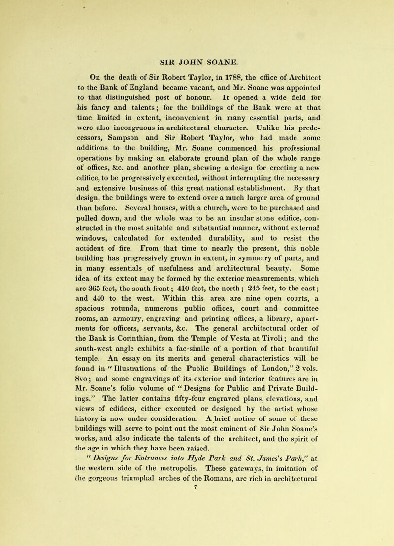 On the death of Sir Robert Taylor, in 1788, the office of Architect to the Bank of England became vacant, and Mr. Soane was appointed to that distinguished post of honour. It opened a wide field for his fancy and talents; for the buildings of the Bank were at that time limited in extent, inconvenient in many essential parts, and were also incongruous in architectural character. Unlike his prede- cessors, Sampson and Sir Robert Taylor, who had made some additions to the building, Mr. Soane commenced his professional operations by making an elaborate ground plan of the whole range of offices, &c. and another plan, shewing a design for erecting a new edifice, to be progressively executed, without interrupting the necessary and extensive business of this great national establishment. By that design, the buildings were to extend over a much larger area of ground than before. Several houses, with a church, were to be purchased and pulled down, and the whole was to be an insular stone edifice, con- structed in the most suitable and substantial manner, without external windows, calculated for extended durability, and to resist the accident of fire. From that time to nearly the present, this noble building has progressively grown in extent, in symmetry of parts, and in many essentials of usefulness and architectural beauty. Some idea of its extent may be formed by the exterior measurements, which are 365 feet, the south front; 410 feet, the north ; 245 feet, to the east; and 440 to the west. Within this area are nine open courts, a spacious rotunda, numerous public offices, court and committee rooms, an armoury, engraving and printing offices, a library, apart- ments for officers, servants, &c. The general architectural order of the Bank is Corinthian, from the Temple of Vesta at Tivoli; and the south-west angle exhibits a fac-simile of a portion of that beautiful temple. An essay on its merits and general characteristics will be found in “ Illustrations of the Public Buildings of London,” 2 vols. 8vo; and some engravings of its exterior and interior features are in Mr. Soane’s folio volume of “ Designs for Public and Private Build- ings.” The latter contains fifty-four engraved plans, elevations, and views of edifices, either executed or designed by the artist whose history is now under consideration. A brief notice of some of these buildings will serve to point out the most eminent of Sir John Soane’s works, and also indicate the talents of the architect, and the spirit of the age in which they have been raised. “ Designs for Entrances into Hyde Park and St. James's Park, at the western side of the metropolis. These gateways, in imitation of the gorgeous triumphal arches of the Romans, are rich in architectural