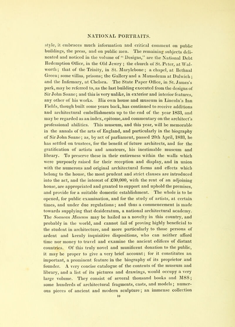 style, it embraces much information and critical comment on public buildings, the press, and on public men. The remaining subjects deli- neated and noticed in the volume of “ Designs,” are the National Debt Redemption Office, in the Old Jewry ; the church of St. Peter, at Wal- worth ; that of the Trinity, in St. Marylebone; a chapel, at Bethnal Green; some villas, prisons; the Gallery and a Mausoleum at Dulwich ; and the Infirmary, at Chelsea. The State Paper Office, in St. James’s park, may be referred to, as the last building executed from the designs of Sir John Soane; and this is very unlike, in exterior and interior features, any other of his works. His own house and museum in Lincoln’s Inn Fields, though built some years back, has continued to I’eceive additions and architectural embellishments up to the end of the year 1833, and may be regarded as an index, epitome, and commentary on the architect’s professional abilities. This museum, and this year, will be memorable in the annals of the arts of England, and particularly in the biography of Sir John Soane; as, by act of parliament, passed 20th April, 1833, he has settled on trustees, for the benefit of future architects, and for the gratification of artists and amateurs, his inestimable museum and library. To preserve these in their entireness within the walls which were purposely raised for their reception and display, and in union with the numerous and original architectural forms and effects which belong to the house, the most prudent and strict clauses are introduced into the act, and the interest of £30,000, with the rent of an adjoining house, are appropriated and granted to support and uphold the premises, and provide for a suitable domestic establishment. The whole is to be opened, for public examination, and for the study of artists, at certain times, and under due regulations; and thus a commencement is made towards supplying that desideratum, a national architectural academy^. The Socmean Museum may be hailed as a novelty in this country, and probably in the world, and cannot fail of proving highly beneficial to the student in architecture, and more particularly to those persons of ardent and keenly inquisitive dispositions, who can neither afford time nor money to travel and examine the ancient edifices of distant countries. Of this truly novel and munificent donation to the public, it may be proper to give a very brief account; for it constitutes an important, a prominent feature in the biography of its proprietor and founder. A very concise catalogue of the contents of the museum and lilmary, and a list of its pictures and drawings, would occupy a very large volume. They consist of several thousand books and MSS; some hundreds of architectural fragments, casts, and models; numer- ous pieces of ancient and modern sculpture; an immense collection