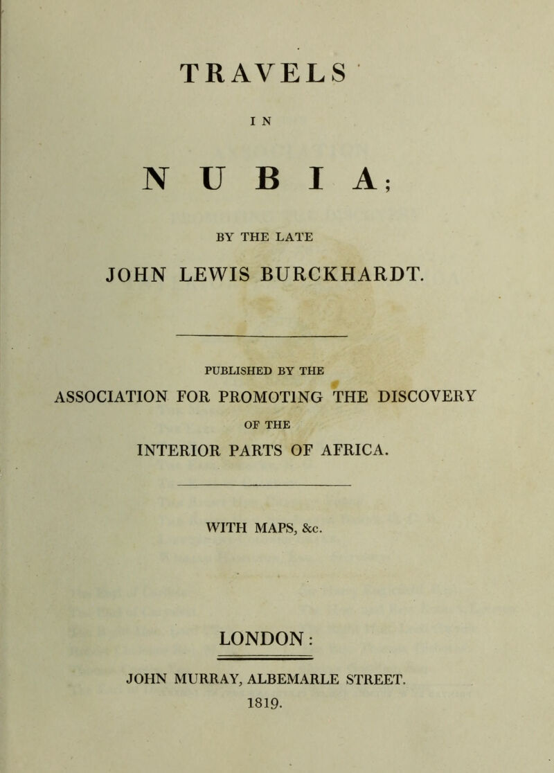 TRAVELS I N NUBIA; BY THE LATE JOHN LEWIS BURCKHARDT. PUBLISHED BY THE ASSOCIATION FOR PROMOTING THE DISCOVERY OF THE INTERIOR PARTS OF AFRICA. WITH MAPS, &c. LONDON: JOHN MURRAY, ALBEMARLE STREET, 1819.