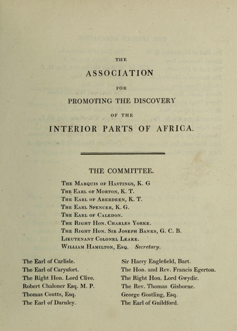 THE ASSOCIATION FOlt PROMOTING THE DISCOVERY INTERIOR PARTS OF AFRICA. THE COMMITTEE. The Marquis of Hastings, K. G The Earl of Morton, K. T. The Earl of Aberdeen, K. T. The Earl Spencer, K. G. The Earl of Caledon. The Right Hon. Charles Yorke. The Right Hon. Sir Joseph Banks, G. C. B. Lieutenant Colonel Leake. William Hamilton, Esq. Secretary. OF THE Thomas Coutts, Esq. The Earl of Darnley. The Earl of Carlisle. The Earl of Carysfort. The Right Hon. Lord Clive. Robert Clialoner Esq. M. P. Sir Harry Englefield, Bart. The Hon. and Rev. Francis Egerton. The Right Hon. Lord Gwydir. The Rev. Thomas Gisborne. George Gostling, Esq. The Earl of Guildford.