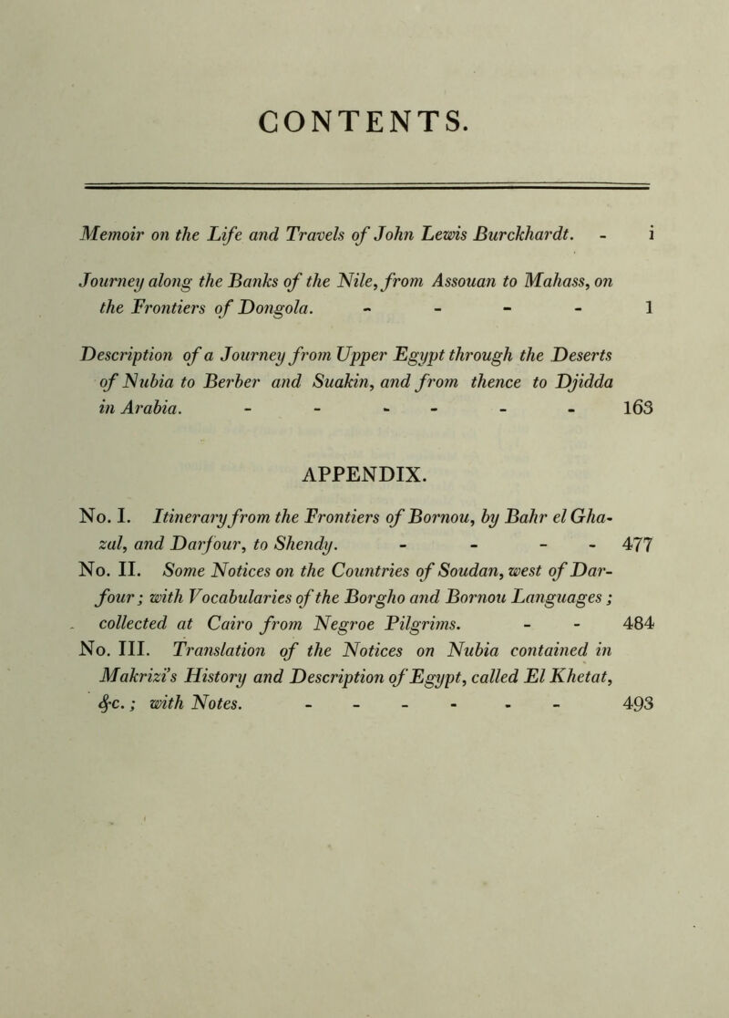 CONTENTS. Memoir on the Life and, Travels of John Lewis Burckhardt. - i Journey along the Banks of the Nile, from Assouan to Mahass, on the Frontiers of Dongola. 1 Description of a Journey from Upper Egypt through the Deserts of Nubia to Berber and Suakin, and from thence to Djidda in Arabia. - - - - - 163 APPENDIX. No. I. Itinerary from the Frontiers of Bornou, by Bahr el Gha- zal, and Darfour, to Shendy. - - - 477 No. II. Some Notices on the Countries of Soudan, west of Dar- four; with Vocabularies of the Borgho and Bornou Languages; collected at Cairo from Negroe Pilgrims. - - 484 No. III. Translation of the Notices on Nubia contained in Makrizis History and Description of Egypt, called El Khetat, SfC.; with Notes. - - 493