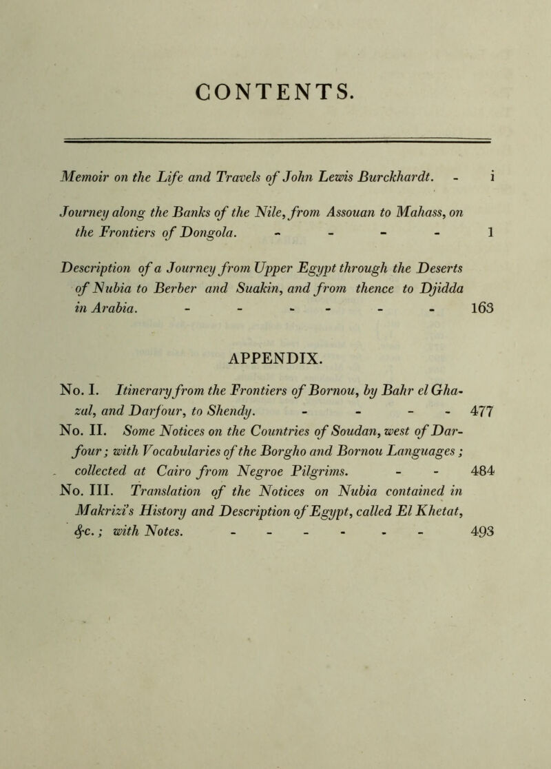 CONTENTS. Memoir on the Life and, Travels of John Lewis Burckhardt. - i Journey along the Banks of the Nile, from Assouan to Mahass, on the Frontiers of Dongola. 1 Description of a Journey from Upper Egypt through the Deserts of Nubia to Berber and Suakin, and from thence to Djidda in Arabia. - - - - - 163 APPENDIX. No. I. Itinerary from the Frontiers of Bornou, by Bahr el Gha- zal, and Darfour, to Shendy. - - - 477 No. II. Some Notices on the Countries of Soudan, west of Dar- four; with Vocabularies of the Borgho and Bornou Languages; collected at Cairo from Negroe Pilgrims. - - 484 No. III. Translation of the Notices on Nubia contained in Makrizis History and Description of Egypt, called El Khetat, SfC.; with Notes. - - 493