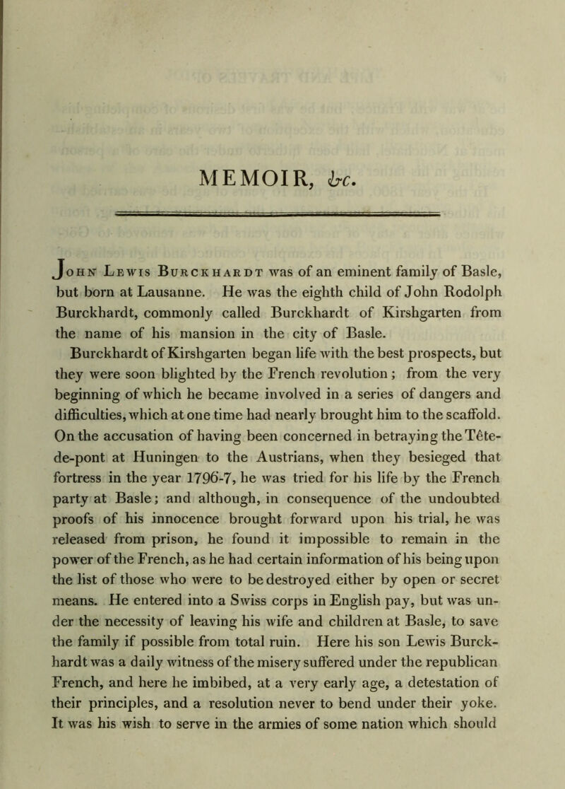 MEMOIR, be. John Lewis Burckhardt was of an eminent family of Basle, but born at Lausanne. He was the eighth child of John Rodolph Burckhardt, commonly called Burckhardt of Kirshgarten from the name of his mansion in the city of Basle. Burckhardt of Kirshgarten began life with the best prospects, but they were soon blighted by the French revolution ; from the very beginning of which he became involved in a series of dangers and difficulties, which at one time had nearly brought him to the scaffold. On the accusation of having been concerned in betraying the T^te- de-pont at Huningen to the Austrians, when they besieged that fortress in the year 1796’-7, he was tried for his life by the French party at Basle; and although, in consequence of the undoubted proofs of his innocence brought forward upon his trial, he was released from prison, he found it impossible to remain in the power of the French, as he had certain information of his being upon the list of those who were to be destroyed either by open or secret means. He entered into a Swiss corps in English pay, but was un- der the necessity of leaving his wife and children at Basle, to save the family if possible from total ruin. Here his son Lewis Burck- hardt was a daily witness of the misery suffered under the republican French, and here he imbibed, at a very early age, a detestation of their principles, and a resolution never to bend under their yoke. It was his wish to serve in the armies of some nation which should