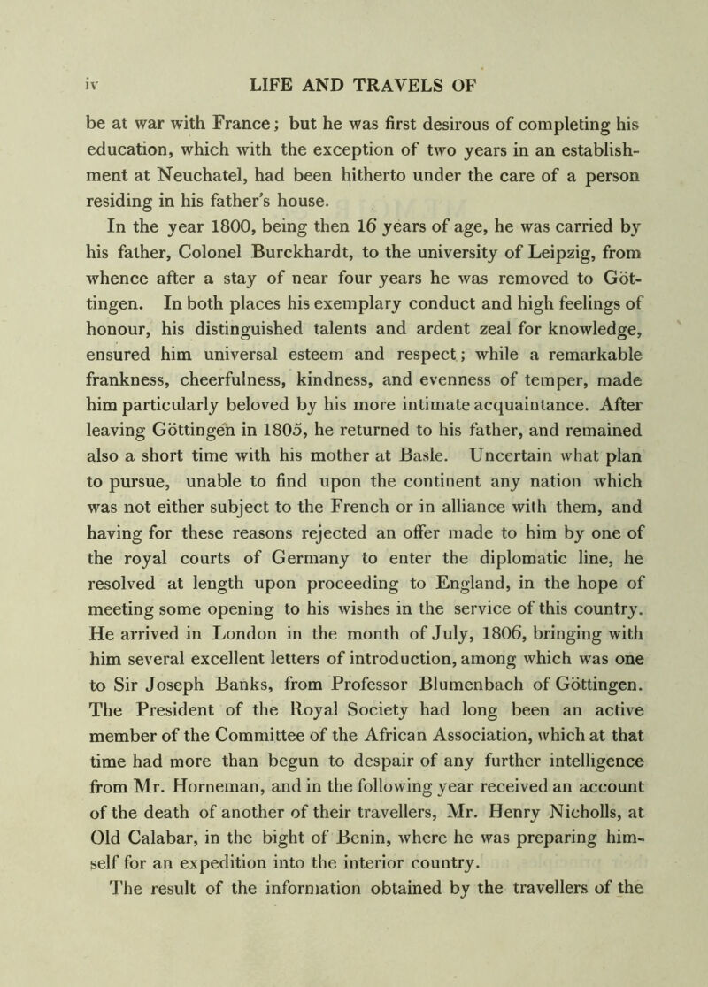 be at war with France; but he was first desirous of completing his education, which with the exception of two years in an establish- ment at Neuchatel, had been hitherto under the care of a person residing in his father’s house. In the year 1800, being then 16 years of age, he was carried by his father. Colonel Burckhardt, to the university of Leipzig, from whence after a stay of near four years he was removed to Got- tingen. In both places his exemplary conduct and high feelings of honour, his distinguished talents and ardent zeal for knowledge, ensured him universal esteem and respect; while a remarkable frankness, cheerfulness, kindness, and evenness of temper, made him particularly beloved by his more intimate acquaintance. After leaving Gottingen in 1805, he returned to his father, and remained also a short time with his mother at Basle. Uncertain what plan to pursue, unable to find upon the continent any nation which was not either subject to the French or in alliance with them, and having for these reasons rejected an offer made to him by one of the royal courts of Germany to enter the diplomatic line, he resolved at length upon proceeding to England, in the hope of meeting some opening to his wishes in the service of this country. He arrived in London in the month of July, 1806, bringing with him several excellent letters of introduction, among which was one to Sir Joseph Banks, from Professor Blumenbach of Gottingen. The President of the Royal Society had long been an active member of the Committee of the African Association, which at that time had more than begun to despair of any further intelligence from Mr. Horneman, and in the following year received an account of the death of another of their travellers, Mr. Henry Nicholls, at Old Calabar, in the bight of Benin, where he was preparing him- self for an expedition into the interior country. The result of the information obtained by the travellers of the