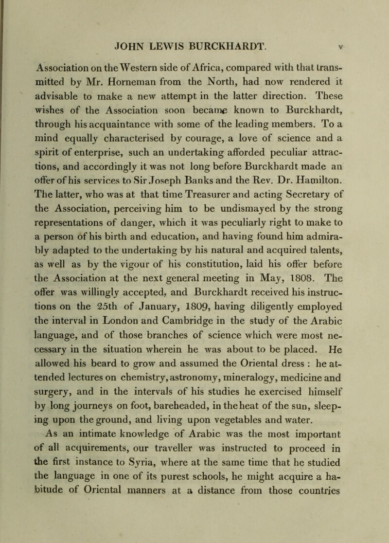 Association on the Western side of Africa, compared with that trans- mitted by Mr. Horneman from the North, had now rendered it advisable to make a new attempt in the latter direction. These wishes of the Association soon became known to Burckhardt, through his acquaintance with some of the leading members. To a mind equally characterised by courage, a love of science and a spirit of enterprise, such an undertaking afforded peculiar attrac- tions, and accordingly it was not long before Burckhardt made an offer of his services to Sir Joseph Banks and the Rev. Dr. Hamilton. The latter, who was at that time Treasurer and acting Secretary of the Association, perceiving him to be undismayed by the strong representations of danger, which it was peculiarly right to make to a person of his birth and education, and having found him admira- bly adapted to the undertaking by his natural and acquired talents, as well as by the vigour of his constitution, laid his offer before the Association at the next general meeting in May, 1808. The offer was willingly accepted, and Burckhardt received his instruc- tions on the 25th of January, 1809, having diligently employed the interval in London and Cambridge in the study of the Arabic language, and of those branches of science which were most ne- cessary in the situation wherein he was about to be placed. He allowed his beard to grow and assumed the Oriental dress : he at- tended lectures on chemistry, astronomy, mineralogy, medicine and surgery, and in the intervals of his studies he exercised himself by long journeys on foot, bareheaded, in the heat of the sun, sleep- ing upon the ground, and living upon vegetables and water. As an intimate knowledge of Arabic was the most important of all acquirements, our traveller was instructed to proceed in the first instance to Syria, where at the same time that he studied the language in one of its purest schools, he might acquire a ha- bitude of Oriental manners at a distance from those countries