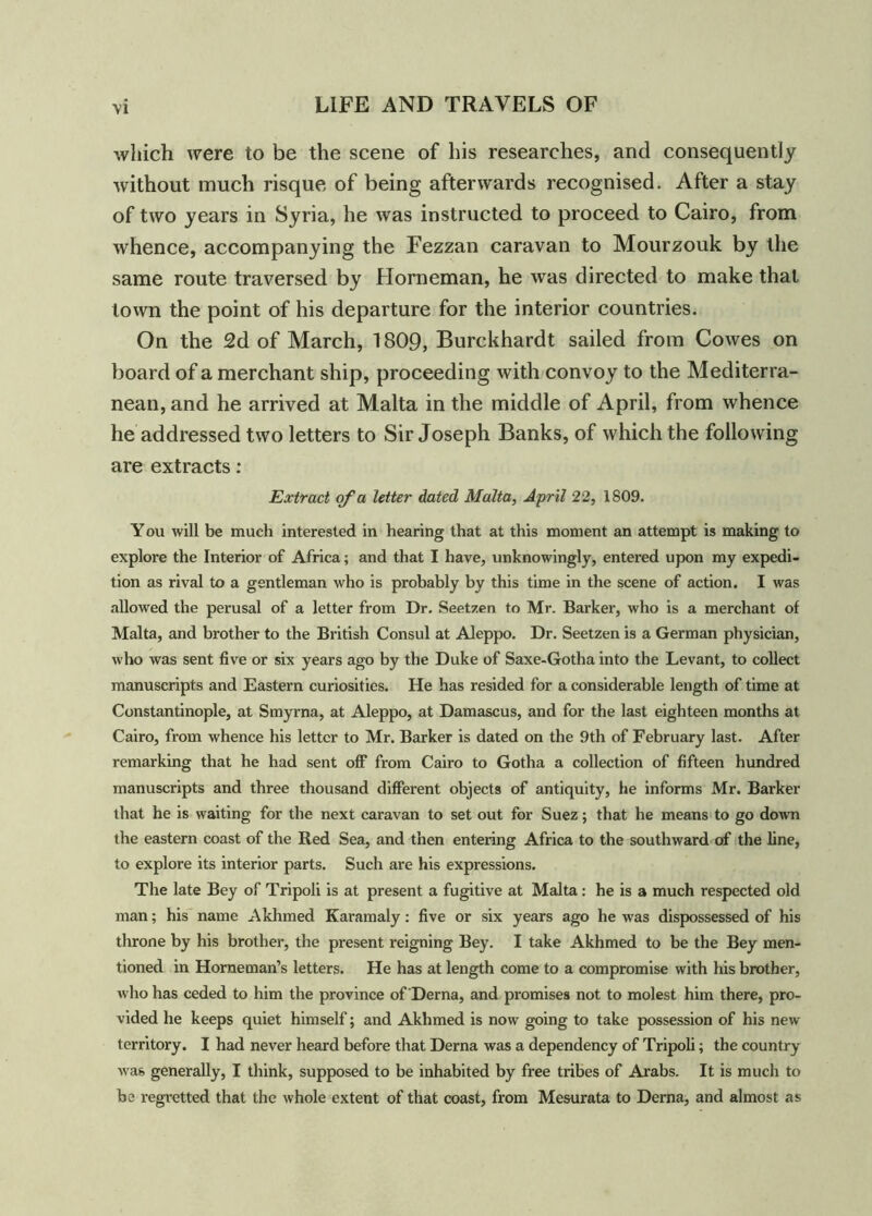 which were to be the scene of his researches, and consequently without much risque of being afterwards recognised. After a stay of two years in Syria, he was instructed to proceed to Cairo, from whence, accompanying the Fezzan caravan to Mourzouk by the same route traversed by Horneman, he was directed to make that town the point of his departure for the interior countries. On the 2d of March, 1809, Burckhardt sailed from Cowes on board of a merchant ship, proceeding with convoy to the Mediterra- nean, and he arrived at Malta in the middle of April, from whence he addressed two letters to Sir Joseph Banks, of which the following are extracts: Extract of a letter dated Malta, April 22, 1809. You will be much interested in hearing that at this moment an attempt is making to explore the Interior of Africa; and that I have, unknowingly, entered upon my expedi- tion as rival to a gentleman who is probably by this time in the scene of action. I was allowed the perusal of a letter from Dr. Seetzen to Mr. Barker, who is a merchant of Malta, and brother to the British Consul at Aleppo. Dr. Seetzen is a German physician, who was sent five or six years ago by the Duke of Saxe-Gotha into the Levant, to collect manuscripts and Eastern curiosities. He has resided for a considerable length of time at Constantinople, at Smyrna, at Aleppo, at Damascus, and for the last eighteen months at Cairo, from whence his letter to Mr. Barker is dated on the 9th of February last. After remarking that he had sent off from Cairo to Gotha a collection of fifteen hundred manuscripts and three thousand different objects of antiquity, he informs Mr. Barker that he is waiting for the next caravan to set out for Suez; that he means to go down the eastern coast of the Red Sea, and then entering Africa to the southward of the line, to explore its interior parts. Such are his expressions. The late Bey of Tripoli is at present a fugitive at Malta: he is a much respected old man; his name Akhmed Karamaly: five or six years ago he was dispossessed of his throne by his brother, the present reigning Bey. I take Akhmed to be the Bey men- tioned in Horneman’s letters. He has at length come to a compromise with his brother, who has ceded to him the province of Derna, and promises not to molest him there, pro- vided he keeps quiet himself; and Akhmed is now going to take possession of his new territory. I had never heard before that Derna was a dependency of Tripoli; the country was generally, I think, supposed to be inhabited by free tribes of Arabs. It is much to be regretted that the whole extent of that coast, from Mesurata to Derna, and almost as