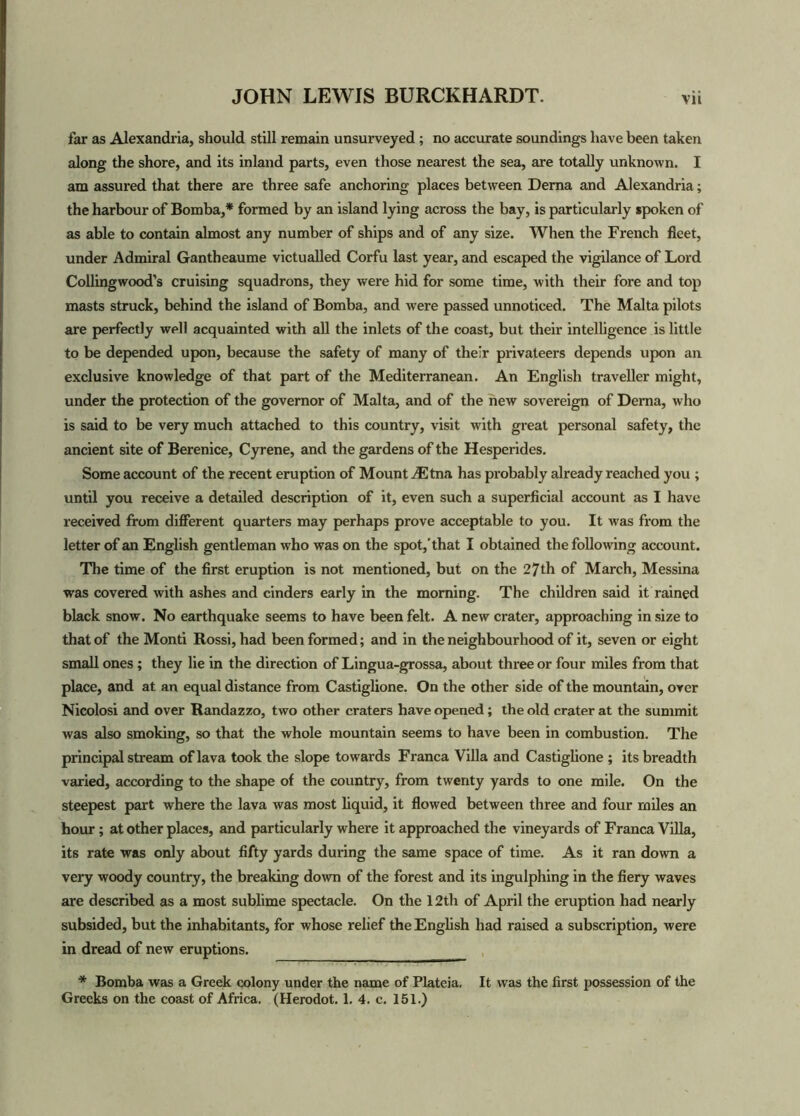 far as Alexandria, should still remain unsurveyed ; no accurate soundings have been taken along the shore, and its inland parts, even those nearest the sea, are totally unknown. I am assured that there are three safe anchoring places between Dema and Alexandria; the harbour of Bomba,* formed by an island lying across the bay, is particularly spoken of as able to contain almost any number of ships and of any size. When the French fleet, under Admiral Gantheaume victualled Corfu last year, and escaped the vigilance of Lord Collingwood’s cruising squadrons, they were hid for some time, with their fore and top masts struck, behind the island of Bomba, and were passed unnoticed. The Malta pilots are perfectly well acquainted with all the inlets of the coast, but their intelligence is little to be depended upon, because the safety of many of their privateers depends upon an exclusive knowledge of that part of the Mediterranean. An English traveller might, under the protection of the governor of Malta, and of the new sovereign of Dema, who is said to be very much attached to this country, visit with great personal safety, the ancient site of Berenice, Cyrene, and the gardens of the Hesperides. Some account of the recent eruption of Mount ^Etna has probably already reached you ; until you receive a detailed description of it, even such a superficial account as I have received from different quarters may perhaps prove acceptable to you. It was fx-om the letter of an English gentleman who was on the spot,'that I obtained the following account. The time of the first eruption is not mentioned, but on the 27th of March, Messina was covered with ashes and cinders early in the morning. The children said it rained black snow. No earthquake seems to have been felt. A new crater, approaching in size to that of the Monti Rossi, had been formed; and in the neighbourhood of it, seven or eight small ones; they lie in the direction of Lingua-grossa, about three or four miles from that place, and at an equal distance from Castiglione. On the other side of the mountain, over Nicolosi and over Randazzo, two other craters have opened; the old crater at the summit was also smoking, so that the whole mountain seems to have been in combustion. The principal stream of lava took the slope towards Franca Villa and Castiglione ; its breadth varied, according to the shape of the country, from twenty yards to one mile. On the steepest part where the lava was most liquid, it flowed between three and four miles an hour ; at other places, and particularly where it approached the vineyards of Franca Villa, its rate was only about fifty yards during the same space of time. As it ran down a very woody country, the breaking down of the forest and its ingulphing in the fiery waves are described as a most sublime spectacle. On the 12th of April the eruption had nearly subsided, but the inhabitants, for whose relief the English had raised a subscription, were in dread of new eruptions. * Bomba was a Greek colony under the name of Plateia, It was the first possession of the Greeks on the coast of Africa. (Herodot. 1. 4. c. 151.)
