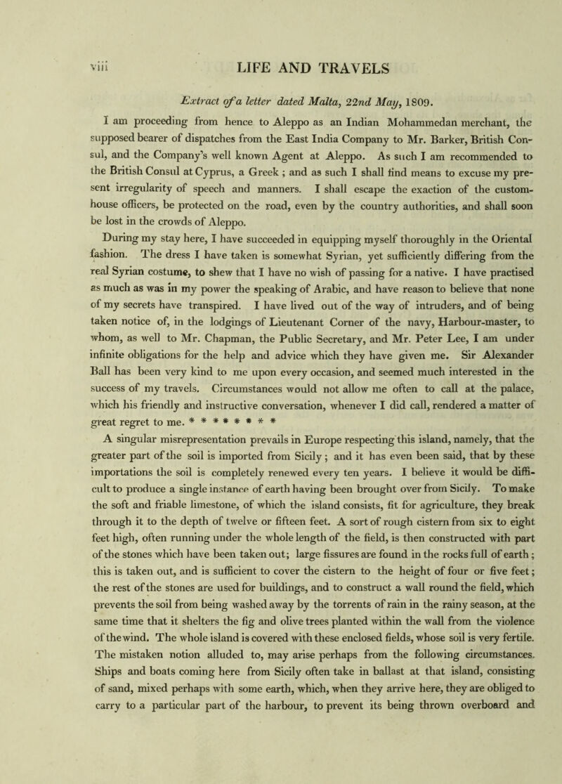 Extract of a letter dated Malta, 22 nd May, 1S09. 1 am proceeding from hence to Aleppo as an Indian Mohammedan merchant, the supposed bearer of dispatches from the East India Company to Mr. Barker, British Con- sul, and the Company’s well known Agent at Aleppo. As such I am recommended to the British Consul at Cyprus, a Greek ; and as such I shall find means to excuse my pre- sent irregularity of speech and manners. I shall escape the exaction of the custom- house officers, be protected on the road, even by the country authorities, and shall soon be lost in the crowds of Aleppo. During my stay here, I have succeeded in equipping myself thoroughly in the Oriental fashion. The dress I have taken is somewhat Syrian, yet sufficiently differing from the real Syrian costume, to shew that I have no wish of passing for a native. I have practised as much as was in my power the speaking of Arabic, and have reason to believe that none of my secrets have transpired. I have lived out of the way of intruders, and of being taken notice of, in the lodgings of Lieutenant Corner of the navy, Harbour-master, to whom, as well to Mr. Chapman, the Public Secretary, and Mr. Peter Lee, I am under infinite obligations for the help and advice which they have given me. Sir Alexander Ball has been very kind to me upon every occasion, and seemed much interested in the success of my travels. Circumstances would not allow me often to call at the palace, which his friendly and instructive conversation, whenever I did call, rendered a matter of great regret to me. ******** A singular misrepresentation prevails in Europe respecting this island, namely, that the greater part of the soil is imported from Sicily; and it has even been said, that by these importations the soil is completely renewed every ten years. I believe it would be diffi- cult to produce a single instance of earth having been brought over from Sicily. To make the soft and friable limestone, of which the island consists, fit for agriculture, they break through it to the depth of twelve or fifteen feet. A sort of rough cistern from six to eight feet high, often running under the whole length of the field, is then constructed with part of the stones which have been taken out; large fissures are found in the rocks full of earth; this is taken out, and is sufficient to cover the cistern to the height of four or five feet; the rest of the stones are used for buildings, and to construct a wall round the field, which prevents the soil from being washed away by the torrents of rain in the rainy season, at the same time that it shelters the fig and olive trees planted within the wall from the violence of the wind. The whole island is covered with these enclosed fields, whose soil is very fertile. The mistaken notion alluded to, may arise perhaps from the following circumstances. Ships and boats coming here from Sicily often take in ballast at that island, consisting of sand, mixed perhaps with some earth, which, when they arrive here, they are obliged to carry to a particular part of the harbour, to prevent its being thrown overboard and