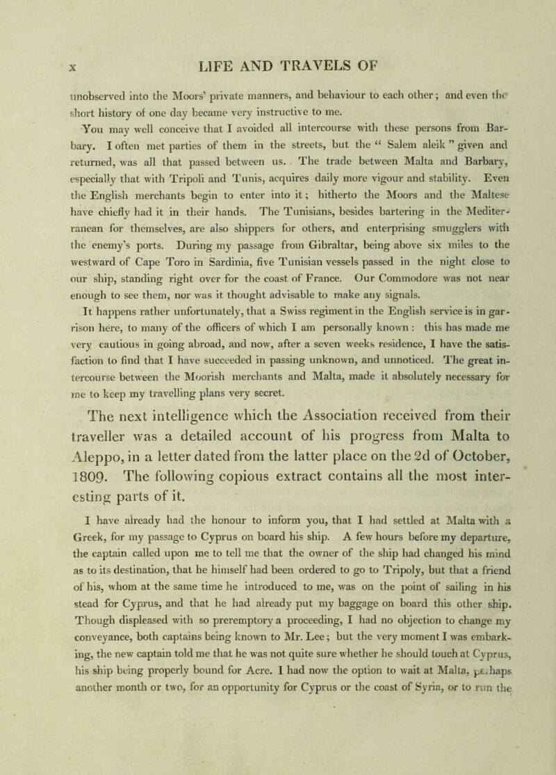unobserved into the Moors’ private manners, and behaviour to each other; and even the short history of one day became very instructive to me. You may well conceive that I avoided all intercourse with these persons from Bar- bary. I often met parties of them in the streets, but the “ Salem aleik ” given and returned, was all that passed between us. The trade between Malta and Barbary, especially that with Tripoli and Tunis, acquires daily more vigour and stability. Even the English merchants begin to enter into it; hitherto the Moors and the Maltese have chiefly had it in their hands. The Tunisians, besides bartering in the Mediter- ranean for themselves, are also shippers for others, and enterprising smugglers with the enemy’s ports. During my passage from Gibraltar, being above six miles to the westward of Cape Toro in Sardinia, five Tunisian vessels passed in the night close to our ship, standing right over for the coast of France. Our Commodore was not near enough to see them, nor was it thought advisable to make any signals. It happens rather unfortunately, that a Swiss regiment in the English service is in gar- rison here, to many of the officers of which I am personally known : this has made me very cautious in going abroad, and now, after a seven weeks residence, I have the satis- faction to find that I have succeeded in passing unknown, and unnoticed. The great in- tercourse between the Moorish merchants and Malta, made it absolutely necessary for me to keep my travelling plans very secret. The next intelligence which the Association received from their traveller was a detailed account of his progress from Malta to Aleppo, in a letter dated from the latter place on the 2d of October, 1809- The following copious extract contains all the most inter- esting parts of it. I have already had (he honour to inform you, that I had settled at Malta with a Greek, for my passage to Cyprus on board his ship. A few hours before my departure, the captain called upon me to tell me that the owner of the ship had changed his mind as to its destination, that he himself had been ordered to go to Tripoly, but that a friend of his, whom at the same time he introduced to me, was on the point of sailing in his stead for Cyprus, and that he had already put my baggage on board this other ship. Though displeased with so preremptory a proceeding, I had no objection to change my conveyance, both captains being known to Mr. Lee; but the very moment I was embark- ing, the new captain told me that he was not quite sure whether he should touch at Cyprus, his ship being properly bound for Acre. I had now the option to wait at Malta, peJiaps another month or two, for an opportunity for Cyprus or the coast of Syria, or to run the
