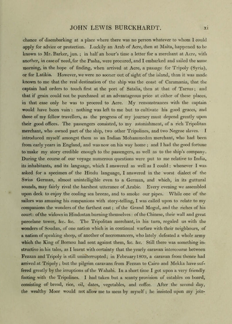 chance of disembarking at a place where there was no person whatever to whom I could apply for advice or protection. Luckily an Arab of Acre, then at Malta, happened to be known to Mr. Barker, jun. ; in half an hour’s time a letter for a merchant at Acre, with another, in case of need, for the Pasha, were procured, and I embarked and sailed the same morning, in the hope of finding, when arrived at Acre, a passage for Tripoly (Syria), or for Latikia. However, we were no sooner out of sight of the island, than it was made known to me that the real destination of the ship was the coast of Caramania, that the captain had orders to touch first at the port of Satalia, then at that of Tarsus; and that if grain could not be purchased at an advantageous pince at either of these places, in that case only he was to proceed to Acre. My remonstrances with the captain would have been vain : nothing was left to me but to cultivate his good graces, and those of my fellow travellers, as the progress of my journey must depend greatly upon their good offices. The passengers consisted, to my astonishment, of a rich Tripolitan merchant, who owned part of the ship, two other Tripolines, and two Negroe slaves. I introduced myself amongst them as an Indian Mohammedan merchant, who had been from early years in England, and was now on his way home ; and I had the good fortune to make my story credible enough to the passengers, as well as to the ship’s company. During the course of our voyage numerous questions were put to me relative to India, its inhabitants, and its language, which I answered as well as I could : whenever I was asked for a specimen of the Hindu language, I answered in the worst dialect of the Swiss German, almost unintelligible even to a German, and which, in its guttural sounds, may fairly rival the harshest utterance of Arabic. Every evening we assembled upon deck to enjoy the cooling sea breeze, and to smoke our pipes. While one of the sailors was amusing his companions with story-telling, I was called upon to relate to my companions the wonders of the farthest east; of the Grand Mogul, and the riches of his court: of the widows in Hindostan burning themselves : of the Chinese, their wall and great porcelane tower, &c. &c. The Tripolitan merchant, in his turn, regaled us with the wonders of Soudan, of one nation which is in continual warfare with their neighbours, of a nation of speaking sheep, of another of necromancers, who lately defeated a whole army which the King of Bornou had sent against them, &c. &c. Still there was something in- structive in his tales, as I learnt with certainty that the yearly caravan intercourse between Fezzan and Tripoly is still uninterrupted; in February 180*J, a caravan from thence had arrived at Tripoly; but the pilgrim caravans from Fezzan to Cairo and Mekka have suf- fered greatly by the irruptions of the Wahabi. In a short time I got upon a very friendly footing with the Tripolines. I had taken but a scanty provision of eatables on board, consisting oL bread, rice, oil, dates, vegetables, and coffee. After the second day, the wealthy Moor would not allow me to mess by myself; he insisted upon my join-