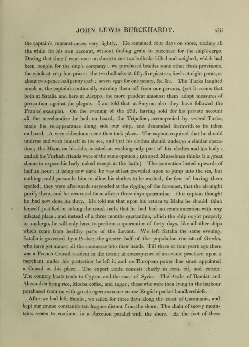 the captain’s remonstrances very lightly. He remained four days on shore, trading all the while for his own account, without finding grain to purchase for the ship’s cargo. During that time I went once on shore to see two bullocks killed and weighed, which had been bought for the ship’s company ; we purchased besides some other fresh provisions, the whole at very low prices: the two bullocks at fifty-five piastres, fowls at eight paras, or about two-pence halfpenny each; seven eggs for one penny, &c. &c. The Turks laughed much at the captain’s continually warning them off from our persons, (yet it seems that both at Satalia and here at Aleppo, the more prudent amongst them adopt measures of precaution against the plague. I am told that at Smyrna also they have followed the Franks’ example). On the evening of the 23d, having sold for his private account all the merchandize he had on board, the Tripoline, accompanied by several Turks, made his re appearance along side our ship, and demanded forthwith to be taken on board. A very ridiculous scene then took place. The captain required that he should undress and wash himself in the sea, and that his clothes should undergo a similar opera- tion ; the Moor, on his side, insisted on washing only part of his clothes and his body ; and all his Turkish friends were of the same opinion; (an aged Musselman thinks it a great shame to expose his body naked except in the bath.) The contention lasted upwards of half an hour: it being now dark he was at last prevailed upon to jump into the sea, but nothing could persaude him to allow his clothes to be washed, for fear of having them spoiled; they were afterwards suspended at the rigging of the foremast, that the air might purify them, and he recovered them after a three days quarantine. Our captain thought he had now done his duty. He told me that upon his return to Malta he should think himself justified in taking the usual oath, that he had had no communication with any infected place ; and instead of a three months quarantine, which the ship ought properly to undergo, he will only have to perform a quarantine of forty days, like all other ships which come from healthy parts of the Levant. We left Satalia the same evening. Satalia is governed by a Pasha: the greater half of the population consists of Greeks, who have got almost all the commerce into their hands. Till three or four years ago there was a French Consul resident in the town ; in consequence of an avanie practised upon a merchant under his protection he left it, and no European power has since appointed a Consul at this place. The export trade consists chiefly in corn, oil, and cotton. The country boats trade to Cyprus and the coast of Syria. The Arabs of Damiat and Alexandria bring rice, Mocha coffee, and sugar; those who were then lying in the harbour purchased from us with great eagerness some coarse English pocket handkerchiefs. After we had left Satalia, we sailed for three days along the coast of Caramania, and kept our course constantly ten leagues distant from the shore. The chain of snowy moun- tains seems to continue in a direction parallel with the shore. At the foot of these