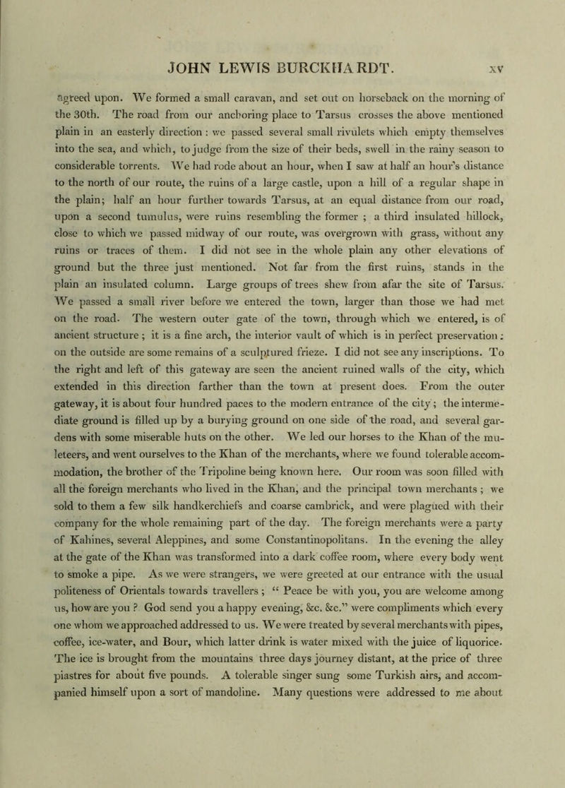 agreed upon. We formed a small caravan, and set out on horseback on the morning of the 30th. The road from our anchoring place to Tarsus crosses the above mentioned plain in an easterly direction : we passed several small rivulets which empty themselves into the sea, and which, to judge from the size of their beds, swell in the rainy season to considerable torrents. We had rode about an hour, when I saw at half an hour’s distance to the north of our route, the ruins of a large castle, upon a hill of a regular shape in the plain; half an hour further towards Tarsus, at an equal distance from our road, upon a second tumulus, were ruins resembling the former ; a third insulated hillock, close to which we passed midway of our route, was overgrown with grass, without any ruins or traces of them. I did not see in the whole plain any other elevations of ground but the three just mentioned. Not far from the first ruins, stands in the plain an insulated column. Large groups of trees shew from afar the site of Tarsus. We passed a small river before we entered the town, larger than those we had met on the road. The western outer gate of the town, through which we entered, is of ancient structure ; it is a fine arch, the interior vault of which is in perfect preservation; on the outside are some remains of a sculptured frieze. I did not see any inscriptions. To the right and left of this gateway are seen the ancient ruined walls of the city, which extended in this direction farther than the town at present does. From the outer gateway, it is about four hundred paces to the modern entrance of the city; the interme- diate ground is filled up by a bury ing ground on one side of the road, and several gar- dens with some miserable huts on the other. We led our horses to the Khan of the mu- leteers, and went ourselves to the Khan of the merchants, where we found tolerable accom- modation, the brother of the Tripoline being known here. Our room was soon filled with all the foreign merchants who lived in the Khan, and the principal town merchants ; we sold to them a few silk handkerchiefs and coarse cambrick, and were plagued with their company for the whole remaining part of the day. The foreign merchants were a party of Kahines, several Aleppines, and some Constantinopolitans. In the evening the alley at the gate of the Khan was transformed into a dark coffee room, where every body went to smoke a pipe. As we were strangers, we were greeted at our entrance with the usual politeness of Orientals towards travellers ; “ Peace be with you, you are welcome among us, how are you ? God send you a happy evening, &c. &c.” were compliments which every one whom we approached addressed to us. W e were treated by several merchants with pipes, coffee, ice-water, and Bour, which latter drink is water mixed with the juice of liquorice. The ice is brought from the mountains three days journey distant, at the price of three piastres for about five pounds. A tolerable singer sung some Turkish airs, and accom- panied himself upon a sort of mandoline. Many questions were addressed to me about