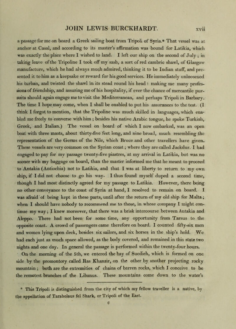 a passage for me on board a Greek sailing boat from Tripoli of Syria.* That vessel was at anchor at Casal, and according to its master’s affirmation was bound for Latikia, which was exactly the place where I wished to land. I left our ship on the second of July ; in taking leave of the Tripoline I took off my sash, a sort of red cambric shawl, of Glasgow manufacture, which he had always much admired, thinking it to be Indian stuff, and pre- sented it to him as a keepsake or reward for his good services. He immediately unloosened his turban, and twisted the shawl in its stead round his head: making me many profes- sions of friendship, and assuring me of his hospitality, if ever the chance of mercantile pur- suits should again engage me to visit the Mediterranean, and perhaps Tripoli in Barbary. The time I hope may come, when I shall be enabled to put his assurances to the test. (I think I forgot to mention, that the Tripoline was much skilled in languages, which ena- bled me freely to converse with him ; besides his native Arabic tongue, he spoke Turkish, Greek, and Italian.) The vessel on board pf which I now embarked, was an open boat with three masts, about thirty-five feet long, and nine broad, much resembling the representation of the Germs of the Nile, which Bruce and other travellers have given. These vessels are very common on the Syrian coast; where they are called Jackdur. I had engaged to pay for mv passage twenty-five piastres, at my arrival in Latikia, but was no sooner with my baggage on board, than the master informed me that he meant to proceed to Antakia (Antiochia) not to Latikia, and that I was at liberty to return to my own ship, if I did not choose to go his way. I thus found myself duped a second time, though I had most distinctly agreed for my passage to Latikia. However, there being no other conveyance to the coast of Syria at hand, I resolved to remain on board. I was afraid of being kept in these parts, until after the return of my old ship for Malta; when I should have nobody to recommend me to those, in whose company I might con- tinue my way; I knew moreover, that there was a brisk intercourse between Antakia and Aleppo. There had not been for some time, any opportunity from Tarsus to the opposite coast. A crowd of passengers came therefore on board. I counted fifty-six men and women lying upon deck, besides six sailors, and six horses in the ship’s hold. We had each just as much space allowed, as the body covered, and remained in this state two nights and one day. In general the passage is performed within the twenty-four hours. On the morning of the 5th, we entered the bay of Suedieh, which is formed on one side by the promontory called Ras Khanzir, on the other by another projecting rocky mountain ; both are the extremities of chains of barren rocks, which I conceive to be the remotest branches of the Libanus. These mountains come down to the water’s * This Tripoli is distinguished from the city of which my fellow traveller is a native, by the appellation of Tarabolaus fel Shark, or Tripoli of the East. C