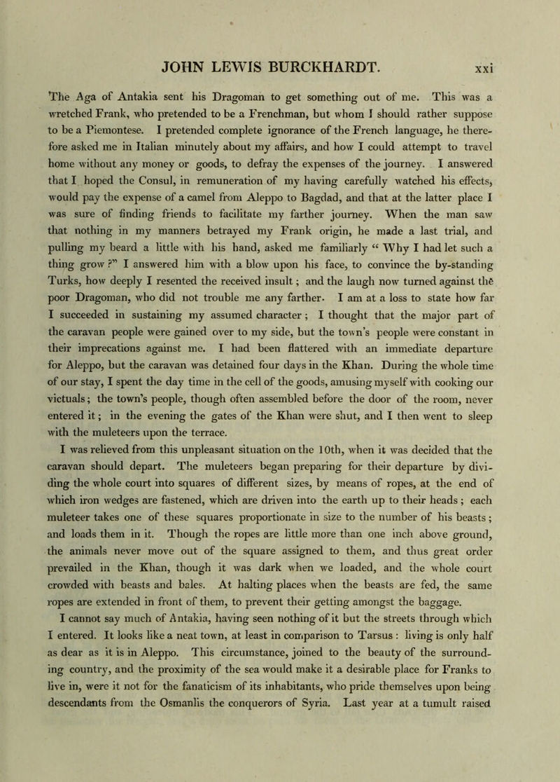 The Aga of Antakia sent his Dragoman to get something out of me. This was a wretched Frank, who pretended to be a Frenchman, but whom I should rather suppose to be a Piemontese. I pretended complete ignorance of the French language, he there- fore asked me in Italian minutely about my affairs, and how I could attempt to travel home without any money or goods, to defray the expenses of the journey. I answered that I hoped the Consul, in remuneration of my having carefully watched his effects, would pay the expense of a camel from Aleppo to Bagdad, and that at the latter place I was sure of finding friends to facilitate my farther journey. When the man saw that nothing in my manners betrayed my Frank origin, he made a last trial, and pulling my beard a little with his hand, asked me familiarly “ Why I had let such a thing grow ?” I answered him with a blow upon his face, to convince the by-standing Turks, how deeply I resented the received insult; and the laugh now turned against the poor Dragoman, who did not trouble me any farther. I am at a loss to state how far I succeeded in sustaining my assumed character ; I thought that the major part of the caravan people were gained over to my side, but the town’s people were constant in their imprecations against me. I had been flattered with an immediate departure for Aleppo, but the caravan was detained four days in the Khan. During the whole time of our stay, I spent the day time in the cell of the goods, amusing myself with cooking our victuals; the town’s people, though often assembled before the door of the room, never entered it; in the evening the gates of the Khan were shut, and I then went to sleep with the muleteers upon the terrace. I was relieved from this unpleasant situation on the 10th, when it was decided that the caravan should depart. The muleteers began preparing for their departure by divi- ding the whole court into squares of different sizes, by means of ropes, at the end of which iron wedges are fastened, which are driven into the earth up to their heads ; each muleteer takes one of these squares proportionate in size to the number of his beasts ; and loads them in it. Though the ropes are little more than one inch above ground, the animals never move out of the square assigned to them, and thus great order prevailed in the Khan, though it was dark when we loaded, and the whole court crowded with beasts and bales. At halting places when the beasts are fed, the same ropes are extended in front of them, to prevent their getting amongst the baggage. I cannot say much of Antakia, having seen nothing of it but the streets through which I entered. It looks like a neat town, at least in comparison to Tarsus : living is only half as dear as it is in Aleppo. This circumstance, joined to the beauty of the surround- ing country, and the proximity of the sea would make it a desirable place for Franks to live in, were it not for the fanaticism of its inhabitants, who pride themselves upon being descendants from the Osmanlis the conquerors of Syria. Last year at a tumult raised