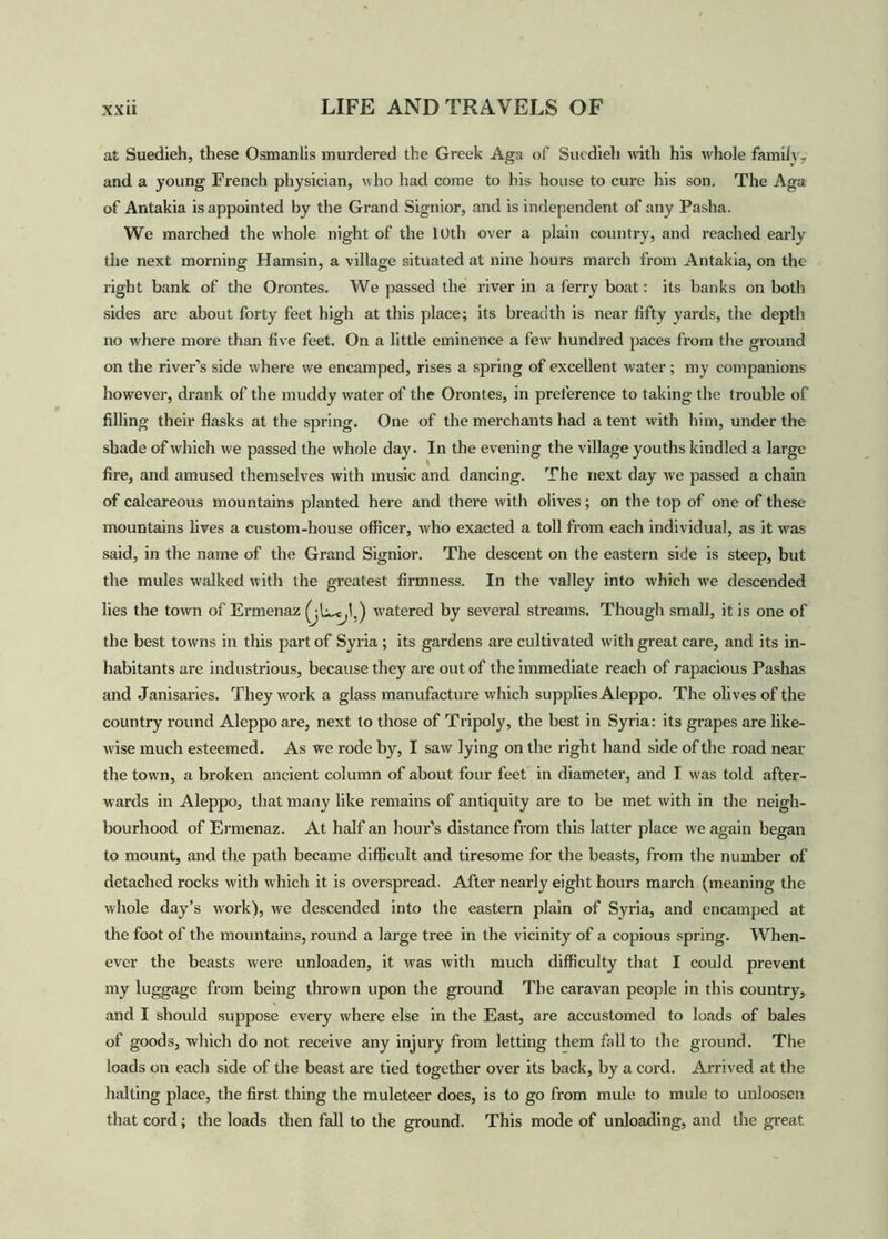 at Suedieh, these Osmanlis murdered the Greek Aga of Sucdieh with his whole family, and a young French physician, who had come to bis house to cure his son. The Aga of Antakia is appointed hy the Grand Signior, and is independent of any Pasha. We marched the whole night of the 10th over a plain country, and reached early the next morning Hamsin, a village situated at nine hours march from Antakia, on the right bank of the Orontes. We passed the river in a ferry boat: its banks on both sides are about forty feet high at this place; its breadth is near fifty yards, the depth no where more than five feet. On a little eminence a few hundred paces from the ground on the river’s side where we encamped, rises a spring of excellent water; my companions however, drank of the muddy water of the Orontes, in preference to taking the trouble of filling their flasks at the spring. One of the merchants had a tent with him, under the shade of which we passed the whole day. In the evening the village youths kindled a large fire, and amused themselves with music and dancing. The next day we passed a chain of calcareous mountains planted here and there with olives; on the top of one of these mountains lives a custom-house officer, who exacted a toll from each individual, as it was said, in the name of the Grand Signior. The descent on the eastern side is steep, but the mules walked with the greatest firmness. In the valley into which we descended lies the town of Ermenaz watered by several streams. Though small, it is one of the best towns in this part of Syria ; its gardens are cultivated with great care, and its in- habitants are industrious, because they are out of the immediate reach of rapacious Pashas and Janisaries. They work a glass manufacture which supplies Aleppo. The olives of the country round Aleppo are, next to those of Tripoly, the best in Syria: its grapes are like- wise much esteemed. As we rode by, I saw lying on the right hand side of the road near the town, a broken ancient column of about four feet in diameter, and I was told after- wards in Aleppo, that many like remains of antiquity are to be met with in the neigh- bourhood of Ermenaz. At half an hour’s distance from this latter place we again began to mount, and the path became difficult and tiresome for the beasts, from the number of detached rocks with which it is overspread. After nearly eight hours march (meaning the whole day’s work), we descended into the eastern plain of Syria, and encamped at the foot of the mountains, round a large tree in the vicinity of a copious spring. When- ever the beasts were unloaden, it was with much difficulty that I could prevent my luggage from being thrown upon the ground The caravan people in this country, and I should suppose every where else in the East, are accustomed to loads of bales of goods, which do not receive any injury from letting them fall to (he ground. The loads on each side of the beast are tied together over its back, by a cord. Arrived at the halting place, the first thing the muleteer does, is to go from mule to mule to unloosen that cord; the loads then fall to the ground. This mode of unloading, and the great