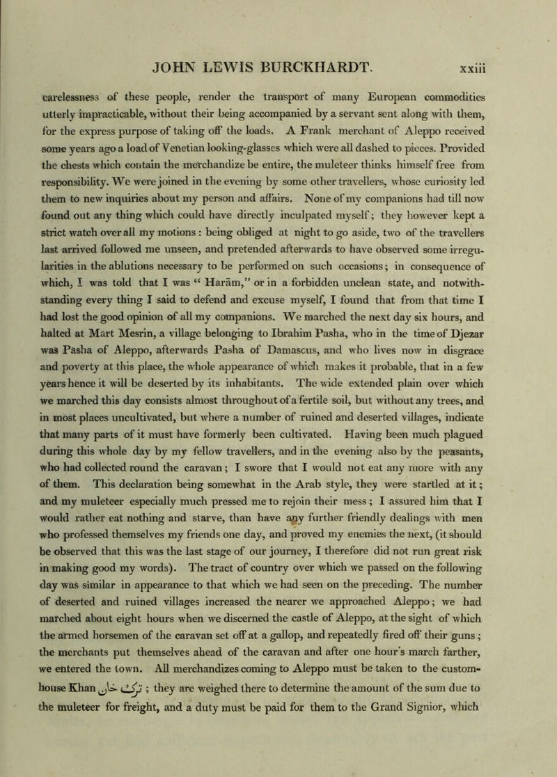 carelessness of these people, render the transport of many European commodities utterly impracticable, •without their being accompanied by a servant sent along with them, for the express purpose of taking off the loads. A Frank merchant of Aleppo received some years ago a load of Venetian looking-glasses which were all dashed to pieces. Provided the chests which contain the merchandize be entire, the muleteer thinks himself free from responsibility. We were joined in the evening by some other travellers, whose curiosity led them to new inquiries about my person and affairs. None of my companions had till now found out any thing which could have directly inculpated myself; they however kept a strict watch over all my motions : being obliged at night to go aside, two of the travellers last arrived followed me unseen, and pretended afterwards to have observed some irregu- larities in the ablutions necessary to be performed on such occasions; in consequence of which, I was told that I was “ Haram,” or in a forbidden unclean state, and notwith- standing every thing I said to defend and excuse myself, I found that from that time I had lost the good opinion of all my companions. We marched the next day six hours, and halted at Mart Mesrin, a village belonging to Ibrahim Pasha, who in the time of Djezar was Pasha of Aleppo, afterwards Pasha of Damascus, and who lives now in disgrace and poverty at this place, the whole appearance of which makes it probable, that in a few years hence it will be deserted by its inhabitants. The wide extended plain over which we marched this day consists almost throughout of a fertile soil, but without any trees, and in most places uncultivated, but where a number of ruined and deserted villages, indicate that many parts of it must have formerly been cultivated. Having been much plagued during this whole day by my fellow travellers, and in the evening also by the peasants, who had collected round the caravan; I swore that I would not eat any more with any of them. This declaration being somewhat in the Arab style, they were startled at it; and my muleteer especially much pressed me to rejoin their mess; I assured him that I would rather eat nothing and starve, than have any further friendly dealings with men who professed themselves my friends one day, and proved my enemies the next, (it should be observed that this was the last stage of our journey, I therefore did not run great risk in making good my words). The tract of country over which we passed on the following day was similar in appearance to that which we had seen on the preceding. The number of deserted and ruined villages increased the nearer we approached Aleppo; we had marched about eight hours when we discerned the castle of Aleppo, at the sight of which the armed horsemen of the caravan set off at a gallop, and repeatedly fired off their guns; the merchants put themselves ahead of the caravan and after one hour’s march farther, we entered the town. All merchandizes coming to Aleppo must be taken to the custom- house Khan^U- ; they are weighed there to determine the amount of the sum due to the muleteer for freight, and a duty must be paid for them to the Grand Signior, which