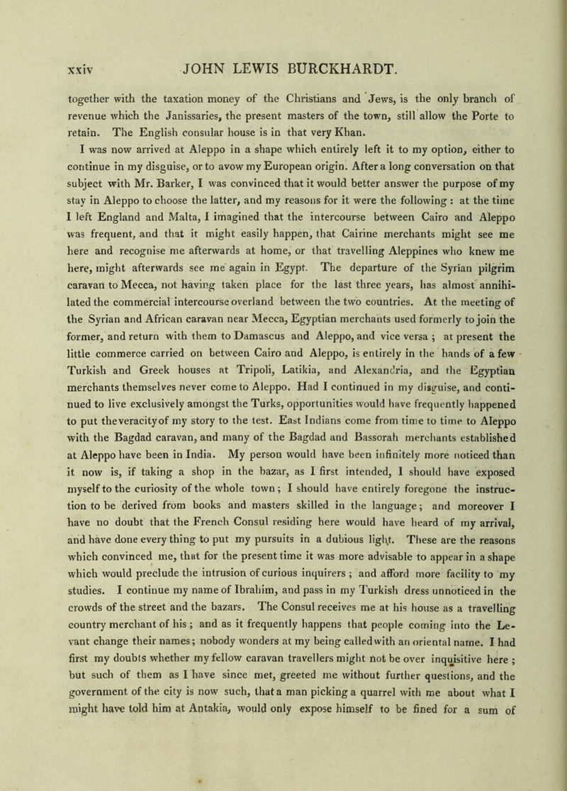 together with the taxation money of the Christians and Jews, is the only branch of revenue which the Janissaries, the present masters of the town, still allow the Porte to retain. The English consular house is in that very Khan. I was now arrived at Aleppo in a shape which entirely left it to my option, either to continue in my disguise, or to avow my European origin. After a long conversation on that subject with Mr. Barker, I was convinced that it would better answer the purpose of my stay in Aleppo to choose the latter, and my reasons for it were the following : at the time I left England and Malta, I imagined that the intercourse between Cairo and Aleppo was frequent, and that it might easily happen, that Cairine merchants might see me here and recognise me afterwards at home, or that travelling Aleppines who knew me here, might afterwards see me again in Egypt. The departure of the Syrian pilgrim caravan to Mecca, not having taken place for the last three years, has almost annihi- lated the commercial intercourse overland between the two countries. At the meeting of the Syrian and African caravan near Mecca, Egyptian merchants used formerly to join the former, and return with them to Damascus and Aleppo, and vice versa ; at present the little commerce carried on between Cairo and Aleppo, is entirely in the hands of a few Turkish and Greek houses at Tripoli, Latikia, and Alexandria, and the Egyptian merchants themselves never come to Aleppo. Had I continued in my disguise, and conti- nued to live exclusively amongst the Turks, opportunities would have frequently happened to put theveracityof my story to the test. East Indians come from time to time to Aleppo with the Bagdad caravan, and many of the Bagdad and Bassorah merchants established at Aleppo have been in India. My person would have been infinitely more noticed than it now is, if taking a shop in the bazar, as I first intended, 1 should have exposed myself to the curiosity of the whole town; I should have entirely foregone the instruc- tion to he derived from books and masters skilled in the language; and moreover I have no doubt that the French Consul residing here would have heard of my arrival, and have done every thing to put my pursuits in a dubious ligl\t. These are the reasons which convinced me, that for the present time it was more advisable to appear in a shape which would preclude the intrusion of curious inquirers; and afford more facility to my studies. I continue my name of Ibrahim, and pass in my Turkish dress unnoticed in the crowds of the street and the bazars. The Consul receives me at his house as a travelling country merchant of his ; and as it frequently happens that people coming into the Le- vant change their names; nobody wonders at my being called with an oriental name. I had first my doubts whether my fellow caravan travellers might not be over inquisitive here ; but such of them as I have since met, greeted me without further questions, and the government of the city is now such, that a man picking a quarrel with me about what I might have told him at Antakia, would only expose himself to be fined for a sum of