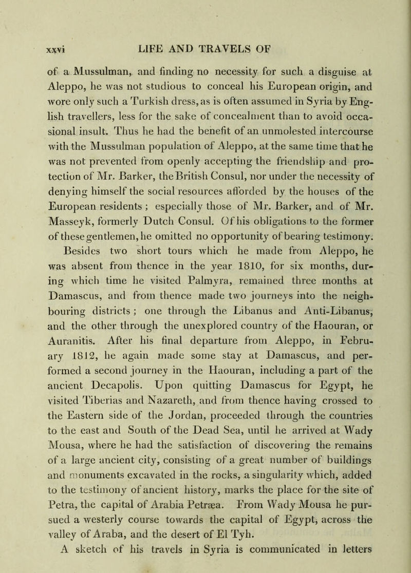 of a Mussulman, and finding no necessity for such a disguise at Aleppo, he was not studious to conceal his European origin, and wore only such a Turkish dress, as is often assumed in Syria by Eng- lish travellers, less for the sake of concealment than to avoid occa- sional insult. Thus he had the benefit of an unmolested intercourse with the Mussulman population of Aleppo, at the same time that he was not prevented from openly accepting the friendship and pro- tection of Mr. Barker, the British Consul, nor under the necessity of denying himself the social resources afforded by the houses of the European residents ; especially those of Mr. Barker, and of Mr. Masseyk, formerly Dutch Consul. Of his obligations to the former of these gentlemen, he omitted no opportunity of bearing testimony. Besides two short tours which he made from Aleppo, he was absent from thence in the year 1810, for six months, dur- ing which time he visited Palmyra, remained three months at Damascus, and from thence made two journeys into the neigh- bouring districts ; one through the Libanus and Anti-Libanus, and the other through the unexplored country of the Haouran, or Auranitis. After his final departure from Aleppo, in Febru- ary 1812, he again made some stay at Damascus, and per- formed a second journey in the Haouran, including a part of the ancient Decapolis. Upon quitting Damascus for Egypt, he visited Tiberias and Nazareth, and from thence having crossed to the Eastern side of the Jordan, proceeded through the countries to the east and South of the Dead Sea, until he arrived at Wady Mousa, where he had the satisfaction of discovering the remains of a large ancient city, consisting of a great number of buildings and monuments excavated in the rocks, a singularity which, added to the testimony of ancient history, marks the place for the site of Petra, the capital of Arabia Petrsea. From Wady Mousa he pur- sued a westerly course towards the capital of Egypt, across the valley of Araba, and the desert of El Tyh. A sketch of his travels in Syria is communicated in letters