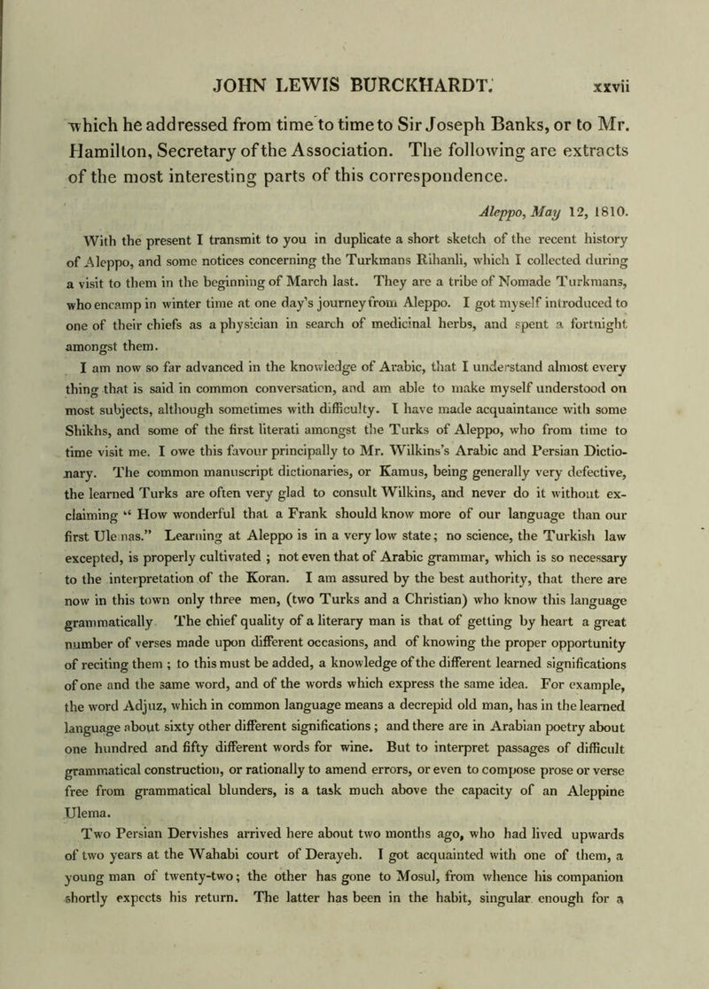 Tvhieh he addressed from time to time to Sir Joseph Banks, or to Mr. Hamilton, Secretary of the Association. The following are extracts of the most interesting parts of this correspondence. Aleppo, May 12, 1810. With the present I transmit to you in duplicate a short sketch of the recent history of Aleppo, and some notices concerning the Turkmans Rihanli, which I collected during a visit to them in the beginning of March last. They are a tribe of Nomade Turkmans, who encamp in winter time at one day’s journey from Aleppo. I got myself introduced to one of their chiefs as a physician in search of medicinal herbs, and spent a fortnight amongst them. I am now so far advanced in the knowledge of Arabic, that I understand almost every thing that is said in common conversation, and am able to make myself understood on most subjects, although sometimes with difficulty. I have made acquaintance with some Shikhs, and some of the first literati amongst the Turks of Aleppo, who from time to time visit me. I owe this favour principally to Mr. Wilkins’s Arabic and Persian Dictio- nary. The common manuscript dictionaries, or Kamus, being generally very defective, the learned Turks are often very glad to consult Wilkins, and never do it without ex- claiming “ How wonderful that a Frank should know more of our language than our first Ule nas.” Learning at Aleppo is in a very low state; no science, the Turkish law excepted, is properly cultivated ; not even that of Arabic grammar, which is so necessary to the interpretation of the Koran. I am assured by the best authority, that there are now in this town only three men, (two Turks and a Christian) who know this language grammatically The chief quality of a literary man is that of getting by heart a great number of verses made upon different occasions, and of knowing the proper opportunity of reciting them ; to this must be added, a knowledge of the different learned significations of one and the same word, and of the words which express the same idea. For example, the word Adjuz, which in common language means a decrepid old man, has in the learned language about sixty other different significations ; and there are in Arabian poetry about one hundred and fifty different words for wine. But to interpret passages of difficult grammatical construction, or rationally to amend errors, or even to compose prose or verse free from grammatical blunders, is a task much above the capacity of an Aleppine Ulema. Two Persian Dervishes arrived here about two months ago, who had lived upwards of two years at the Wahabi court of Deray eh. I got acquainted with one of them, a young man of twenty-two; the other has gone to Mosul, from whence his companion shortly expects his return. The latter has been in the habit, singular enough for a